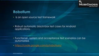 Robotium
• Is an open source test framework
• Robust automatic black-box test cases for Android
applications.
• Functional , system and acceptance test scenarios can be
automated.
• https://code.google.com/p/robotium/
© 2013 MobiGnosis
 