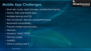 • Short dev cycle, rapid changes, multiple form factors.
• Native, Web and Hybrid apps.
• Multiple devices and OS.
• Non functional – Security and performance.
• Backward compatibility.
• Popular mobile web browsers.
• Network.
• Graphics, Video, Audio.
• Memory usage.
• Usability .
• What is coming next ?.
Mobile App Challenges
© 2013 MobiGnosis
 