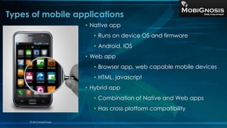 Types of mobile applications
• Native app
• Runs on device OS and firmware
• Android, IOS
• Web app
• Browser app, web capable mobile devices
• HTML, javascript
• Hybrid app
• Combination of Native and Web apps
• Has cross platform compatibility
© 2013 MobiGnosis
 