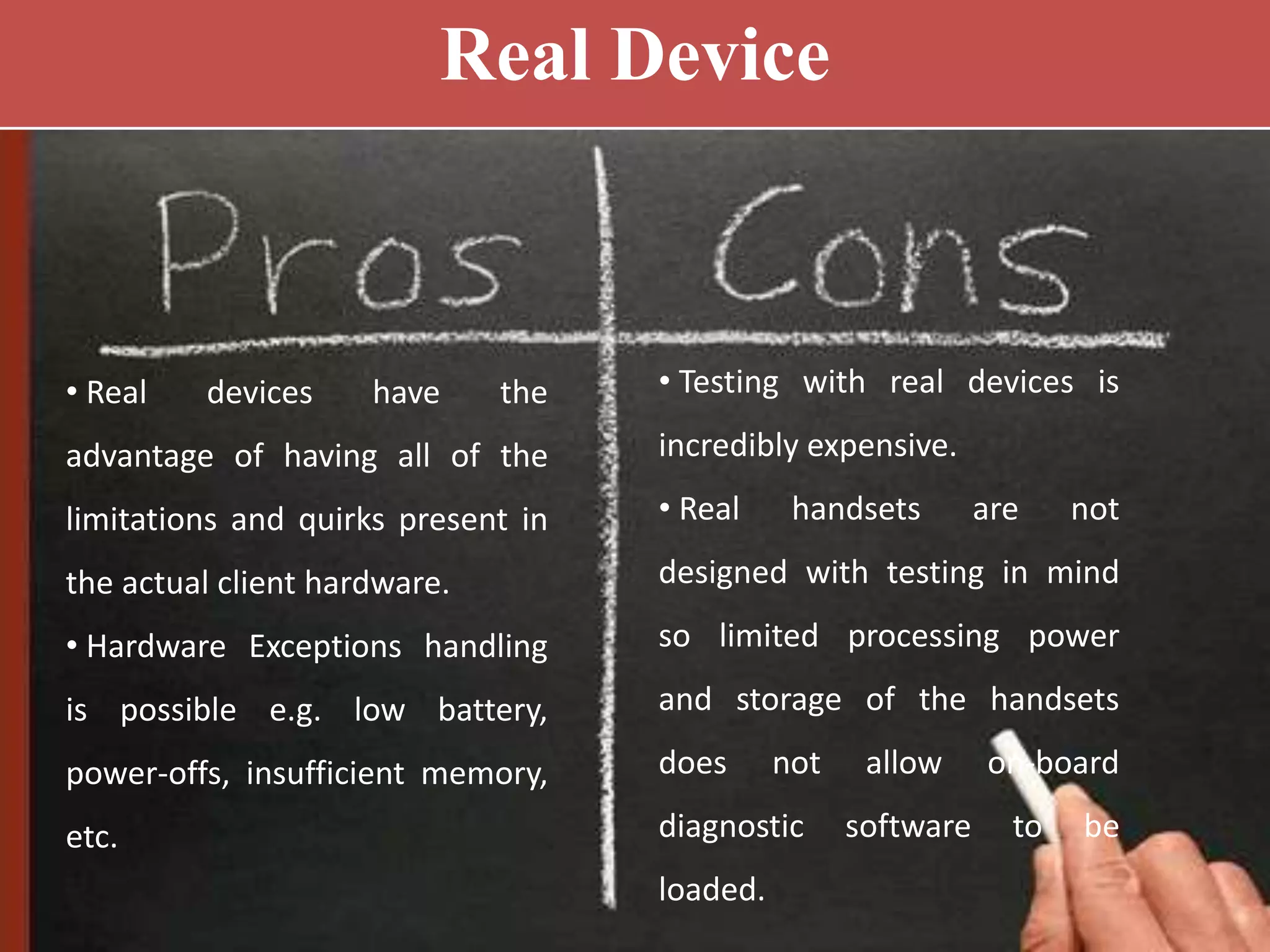 • Real devices have the
advantage of having all of the
limitations and quirks present in
the actual client hardware.
• Hardware Exceptions handling
is possible e.g. low battery,
power-offs, insufficient memory,
etc.
• Testing with real devices is
incredibly expensive.
• Real handsets are not
designed with testing in mind
so limited processing power
and storage of the handsets
does not allow on-board
diagnostic software to be
loaded.
Real Device
 