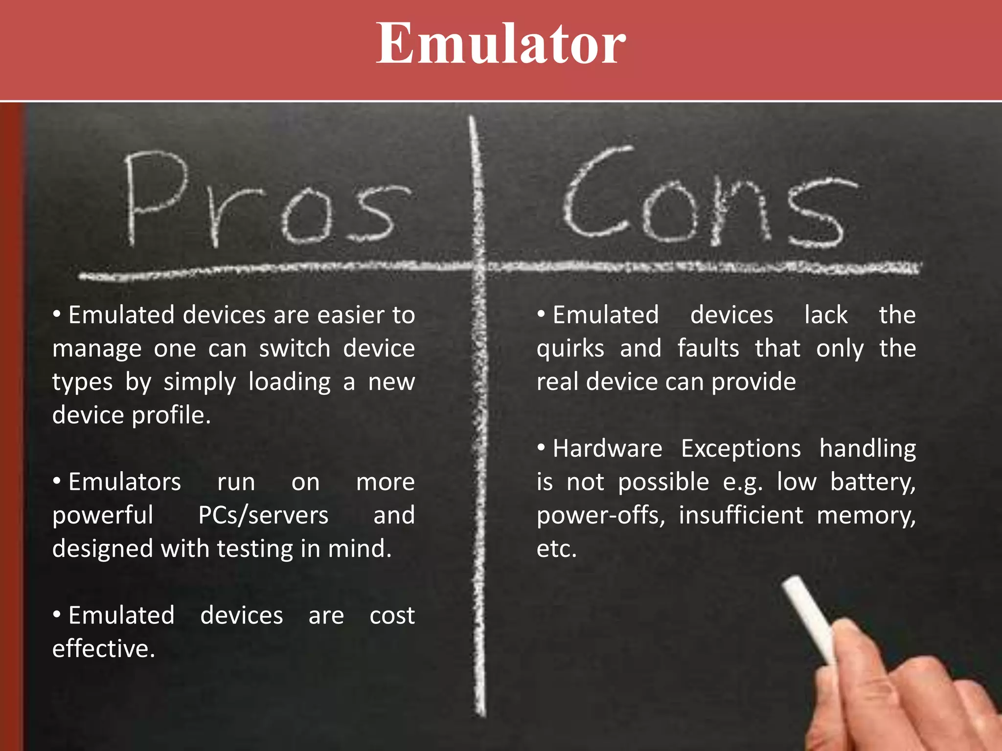 Emulator
• Emulated devices are easier to
manage one can switch device
types by simply loading a new
device profile.
• Emulators run on more
powerful PCs/servers and
designed with testing in mind.
• Emulated devices are cost
effective.
• Emulated devices lack the
quirks and faults that only the
real device can provide
• Hardware Exceptions handling
is not possible e.g. low battery,
power-offs, insufficient memory,
etc.
 