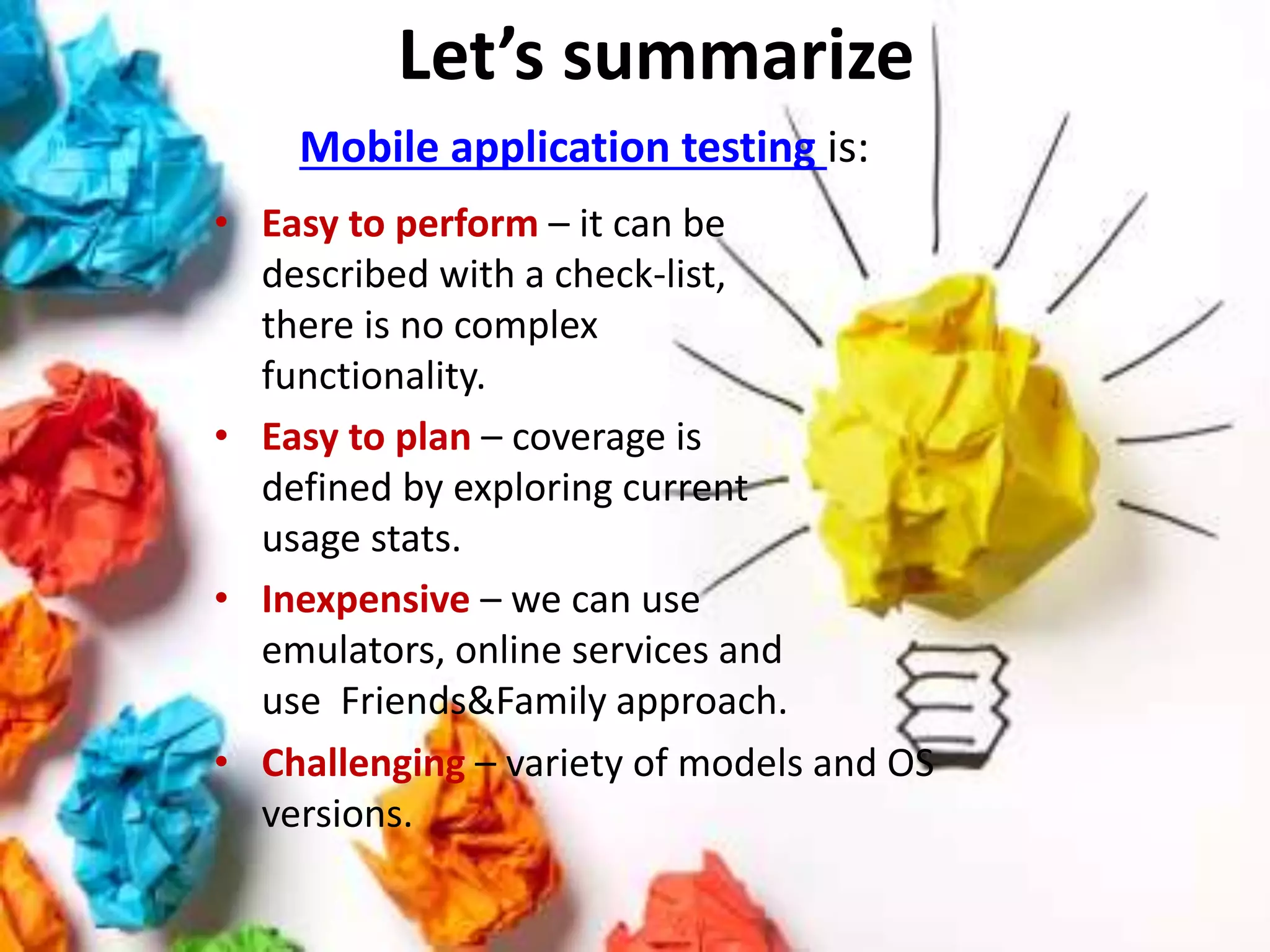 Let’s summarize
Mobile application testing is:
• Easy to perform – it can be
described with a check-list,
there is no complex
functionality.
• Easy to plan – coverage is
defined by exploring current
usage stats.
• Inexpensive – we can use
emulators, online services and
use Friends&Family approach.
• Challenging – variety of models and OS
versions.
 
