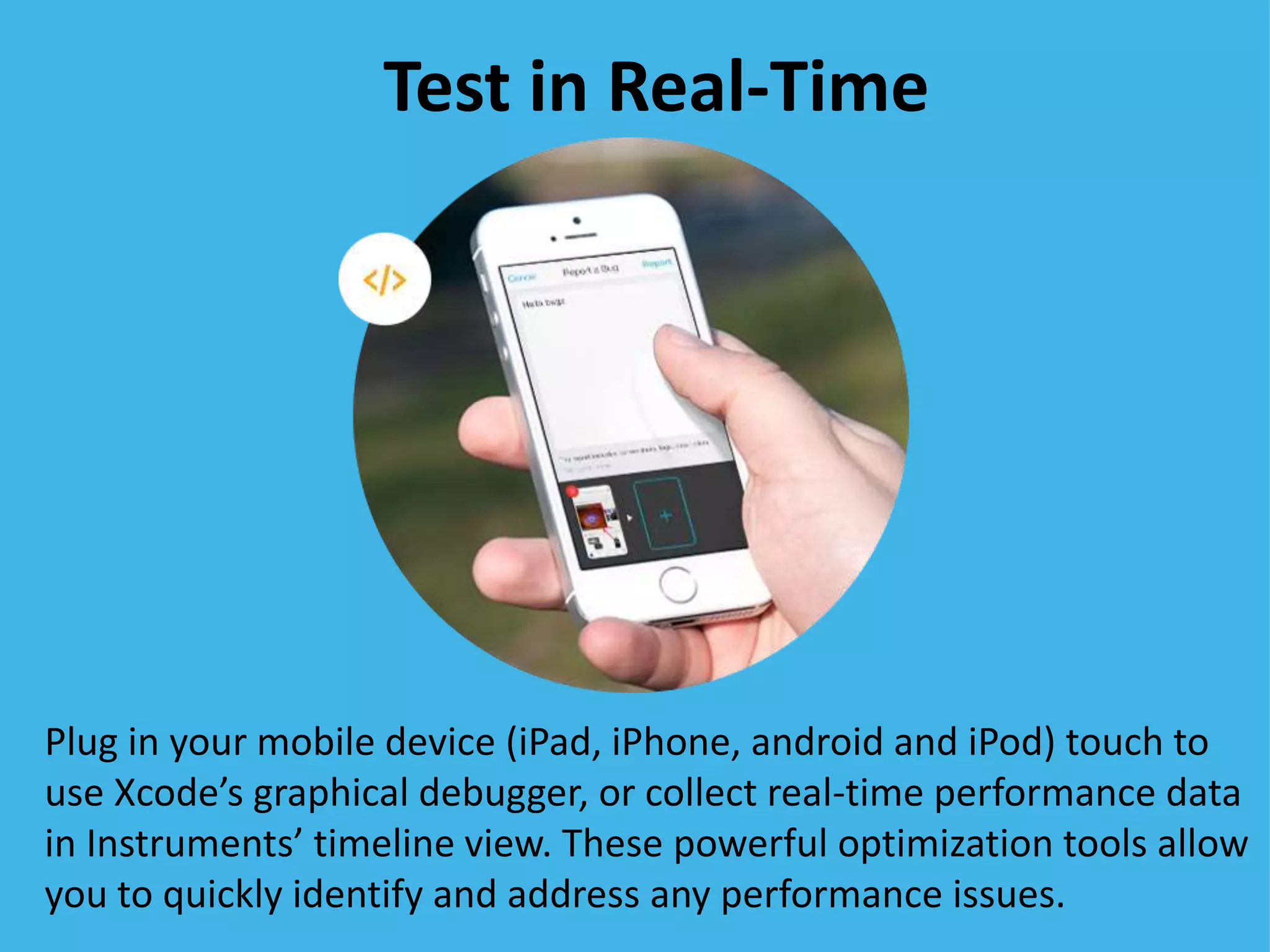 Test in Real-Time
Plug in your mobile device (iPad, iPhone, android and iPod) touch to
use Xcode’s graphical debugger, or collect real-time performance data
in Instruments’ timeline view. These powerful optimization tools allow
you to quickly identify and address any performance issues.
 
