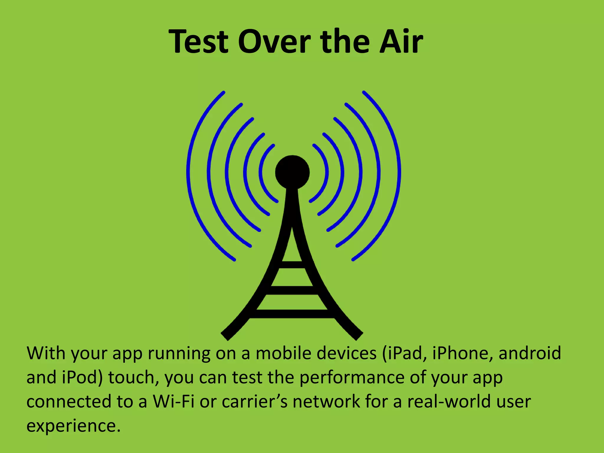 With your app running on a mobile devices (iPad, iPhone, android
and iPod) touch, you can test the performance of your app
connected to a Wi-Fi or carrier’s network for a real-world user
experience.
Test Over the Air
 
