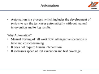 © Sun Technologies Inc. 10
• Automation is a process ,which includes the development of
scripts to run the test cases automatically with out manual
intervention and to log results.
Why Automation?
• Manual Testing of all workflow ,all negative scenarios is
time and cost consuming
• It does not require human intervention.
• It increases speed of test execution and test coverage.
Automation
 