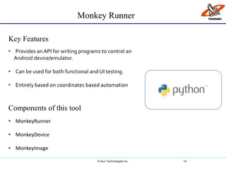 © Sun Technologies Inc. 14
Key Features
Components of this tool
• Provides an API for writing programs to control an
Android device/emulator.
• Can be used for both functional and UI testing.
• Entirely based on coordinates based automation.
• MonkeyRunner
• MonkeyDevice
• MonkeyImage
Monkey Runner
 
