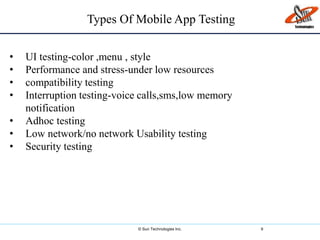 © Sun Technologies Inc. 9
• UI testing-color ,menu , style
• Performance and stress-under low resources
• compatibility testing
• Interruption testing-voice calls,sms,low memory
notification
• Adhoc testing
• Low network/no network Usability testing
• Security testing
Types Of Mobile App Testing
 