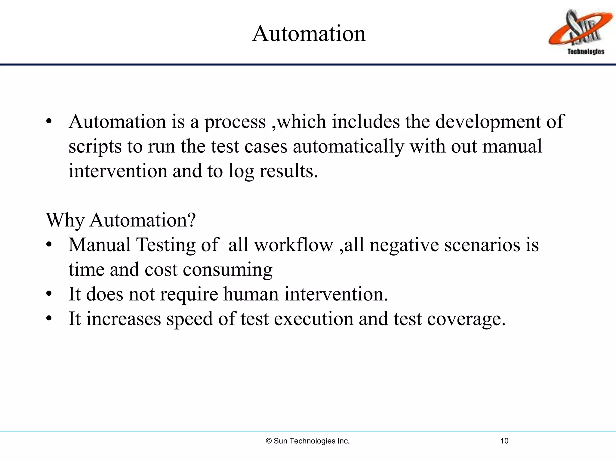 © Sun Technologies Inc. 10
• Automation is a process ,which includes the development of
scripts to run the test cases automatically with out manual
intervention and to log results.
Why Automation?
• Manual Testing of all workflow ,all negative scenarios is
time and cost consuming
• It does not require human intervention.
• It increases speed of test execution and test coverage.
Automation
 