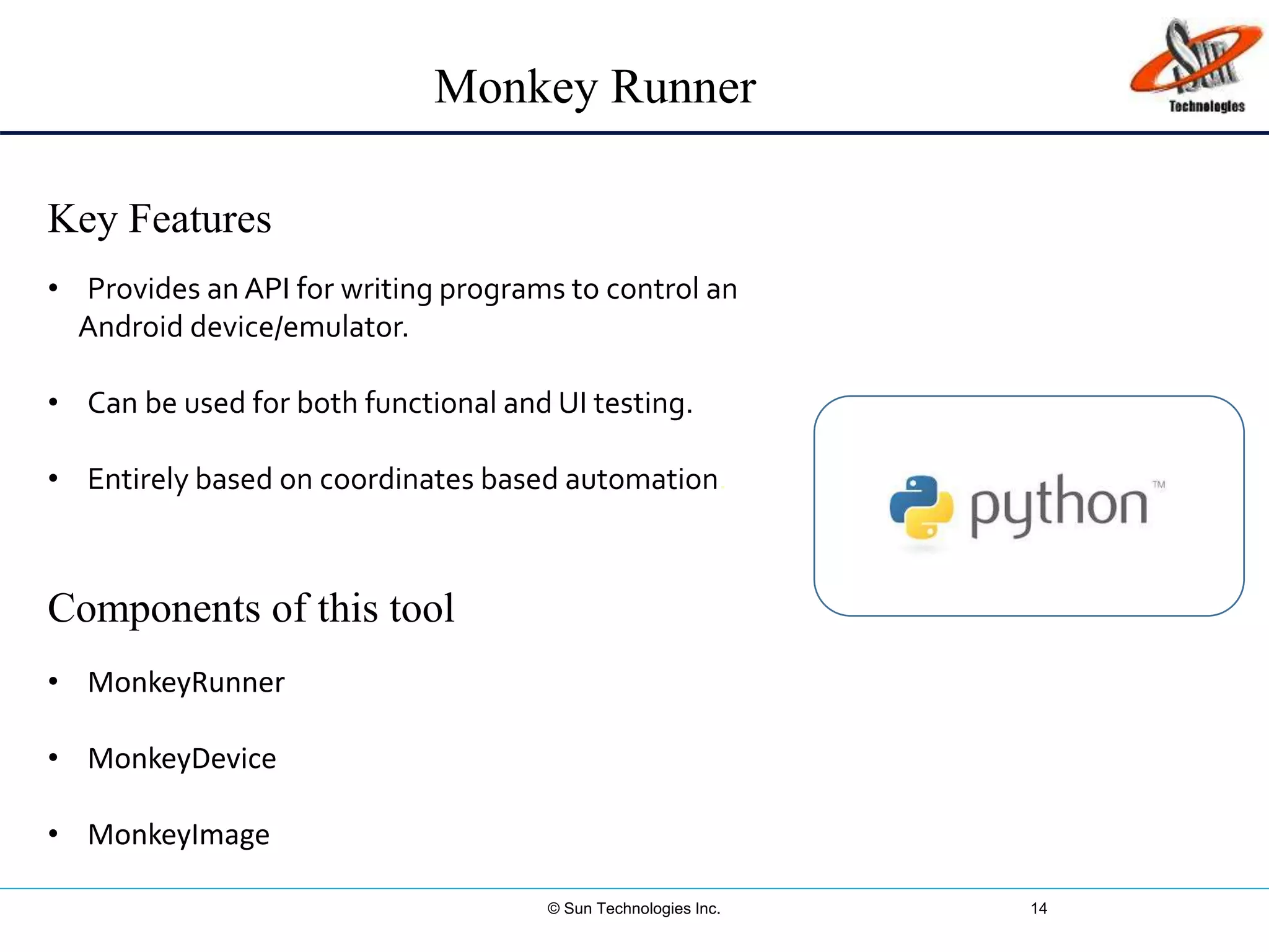 © Sun Technologies Inc. 14
Key Features
Components of this tool
• Provides an API for writing programs to control an
Android device/emulator.
• Can be used for both functional and UI testing.
• Entirely based on coordinates based automation.
• MonkeyRunner
• MonkeyDevice
• MonkeyImage
Monkey Runner
 