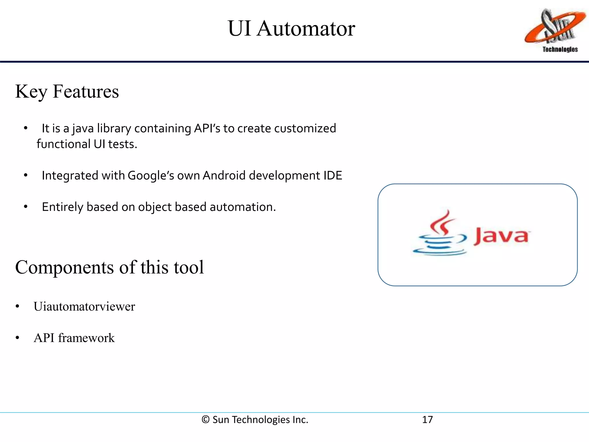 UI Automator
Key Features
© Sun Technologies Inc. 17
• It is a java library containing API’s to create customized
functional UI tests.
• Integrated with Google’s own Android development IDE
• Entirely based on object based automation.
Components of this tool
• Uiautomatorviewer
• API framework
 