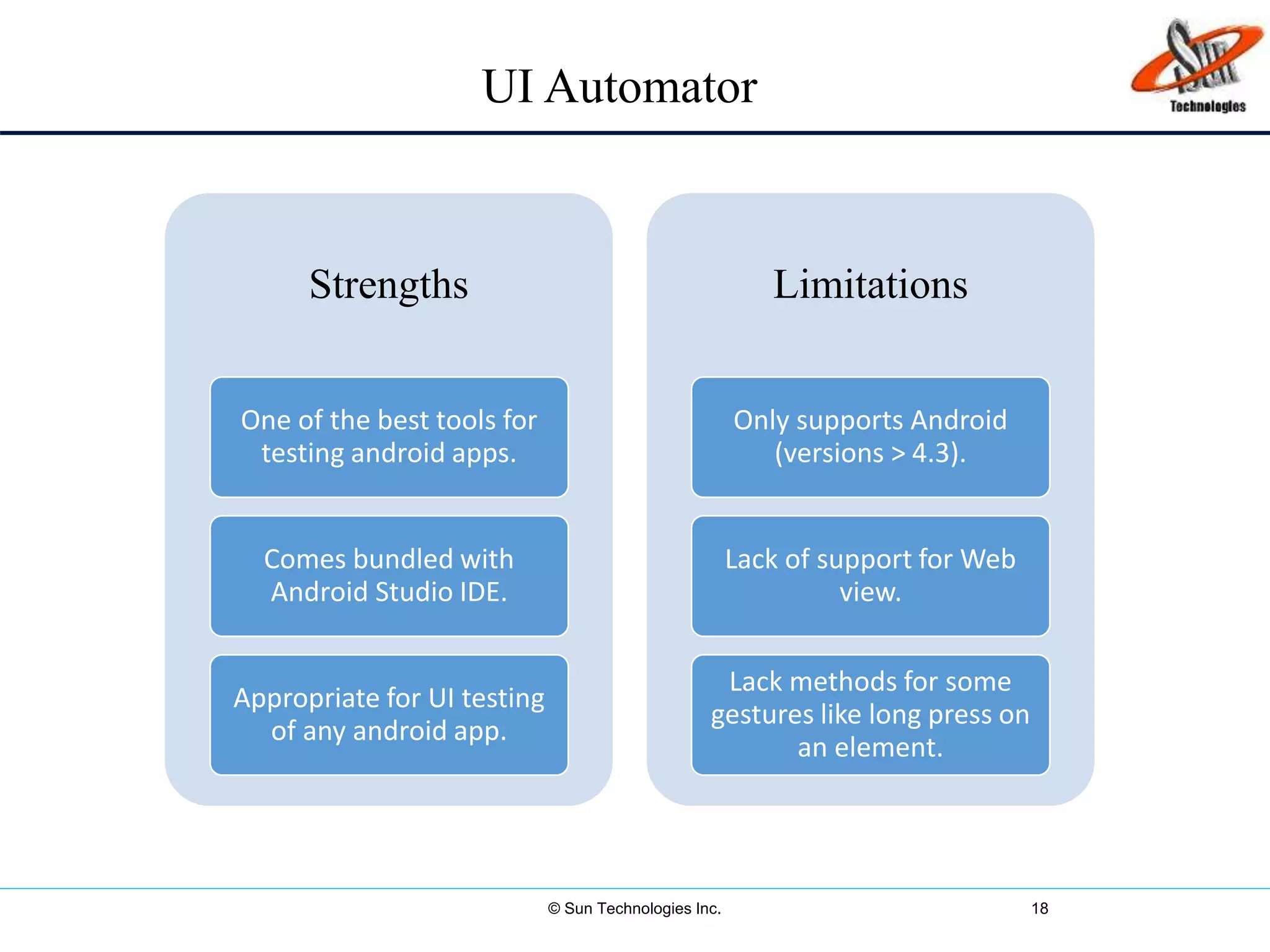 © Sun Technologies Inc. 18
Strengths
One of the best tools for
testing android apps.
Comes bundled with
Android Studio IDE.
Appropriate for UI testing
of any android app.
Limitations
Only supports Android
(versions > 4.3).
Lack of support for Web
view.
Lack methods for some
gestures like long press on
an element.
UI Automator
 