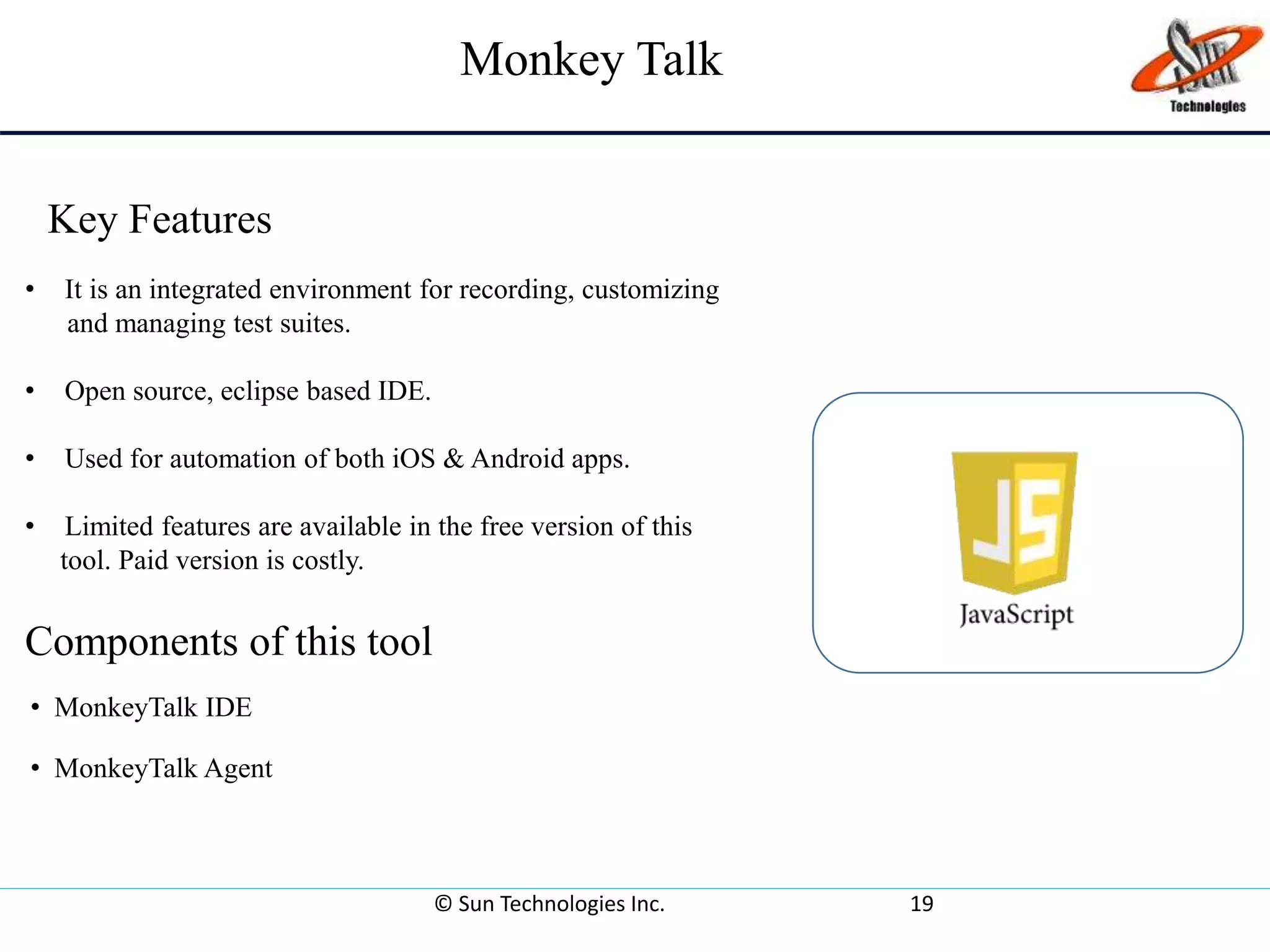 Monkey Talk
© Sun Technologies Inc. 19
• MonkeyTalk IDE
• MonkeyTalk Agent
• It is an integrated environment for recording, customizing
and managing test suites.
• Open source, eclipse based IDE.
• Used for automation of both iOS & Android apps.
• Limited features are available in the free version of this
tool. Paid version is costly.
Components of this tool
Key Features
 