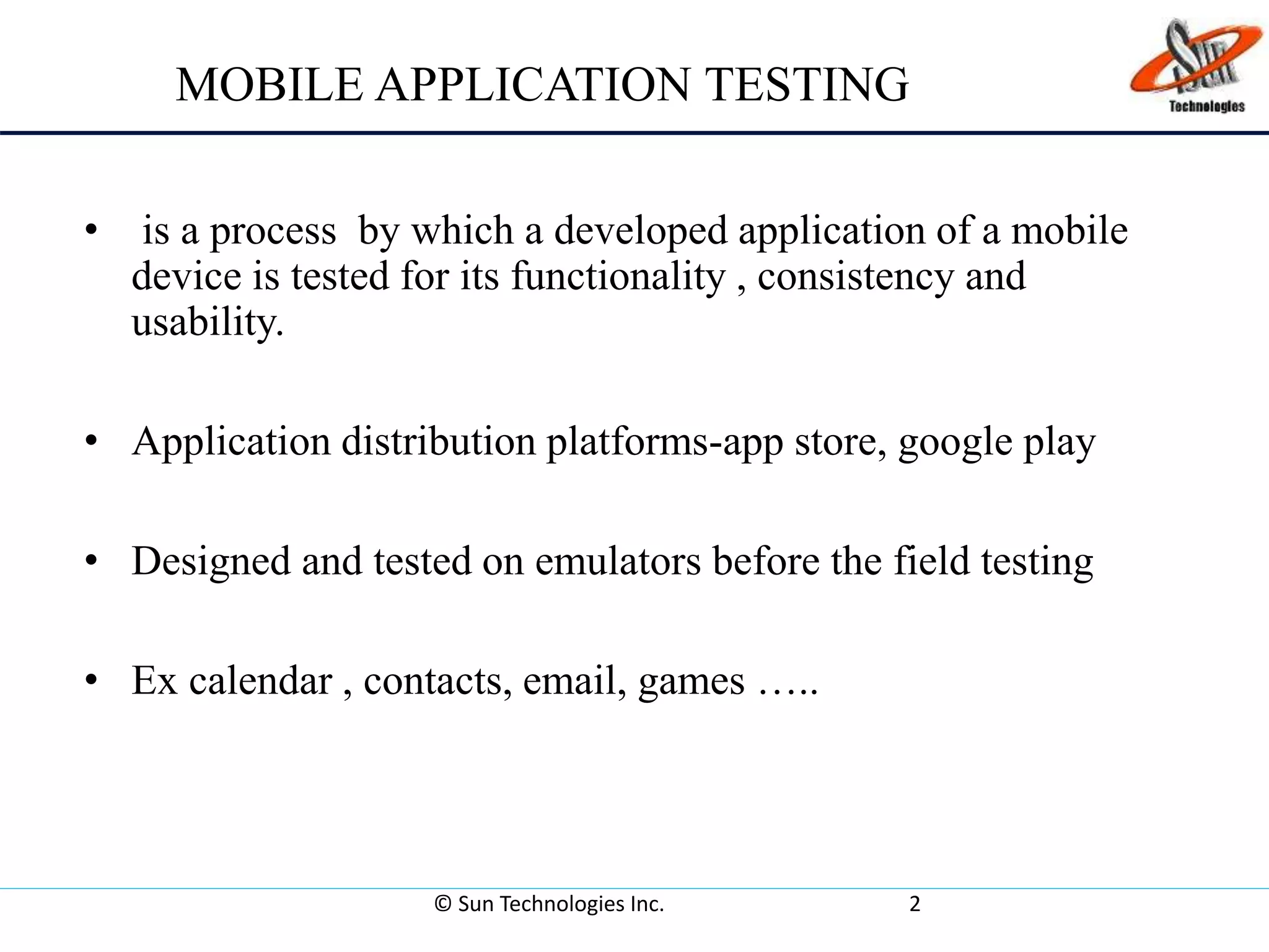 MOBILE APPLICATION TESTING
• is a process by which a developed application of a mobile
device is tested for its functionality , consistency and
usability.
• Application distribution platforms-app store, google play
• Designed and tested on emulators before the field testing
• Ex calendar , contacts, email, games …..
© Sun Technologies Inc. 2
 