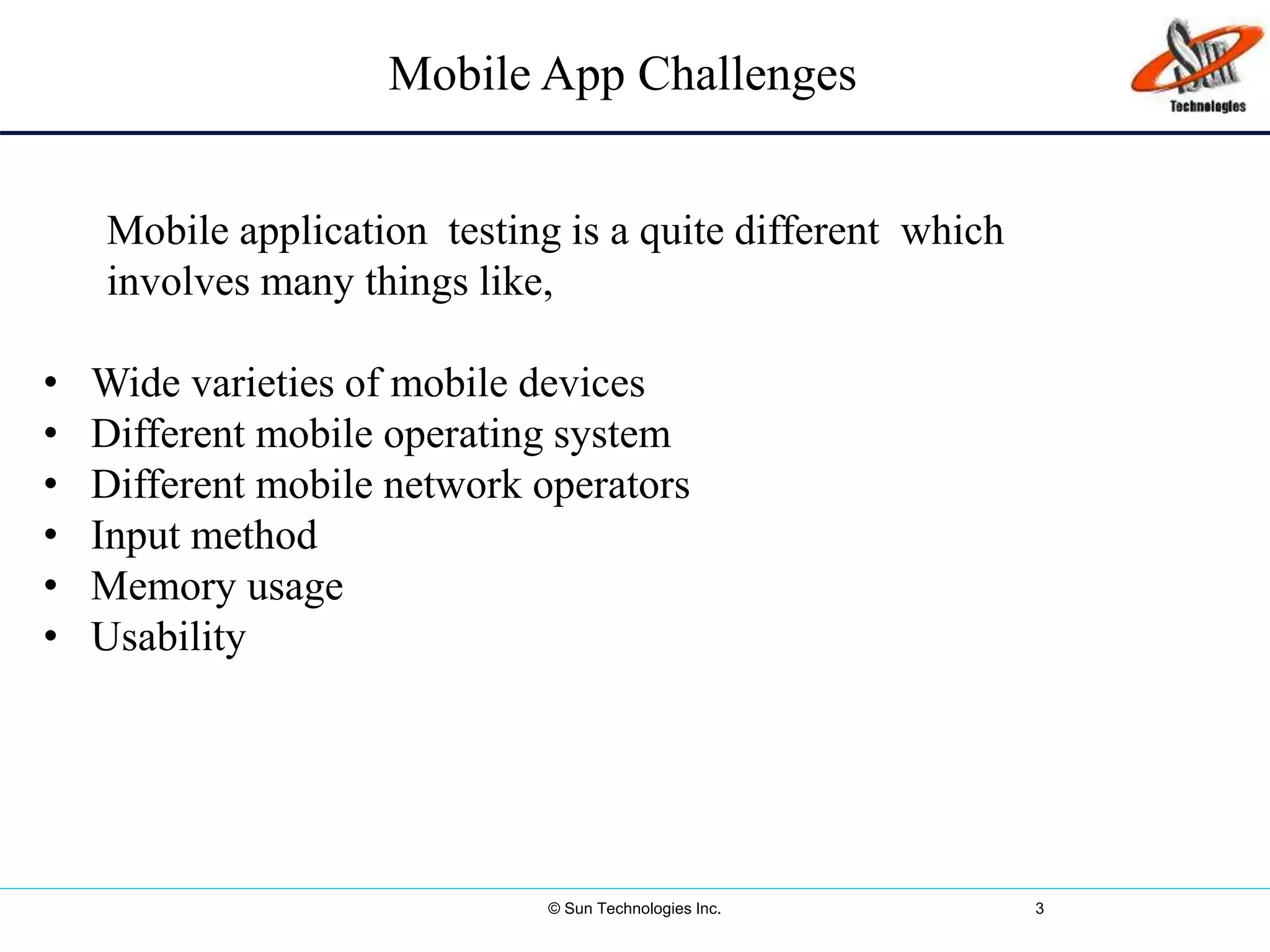 © Sun Technologies Inc. 3
Mobile App Challenges
Mobile application testing is a quite different which
involves many things like,
• Wide varieties of mobile devices
• Different mobile operating system
• Different mobile network operators
• Input method
• Memory usage
• Usability
 