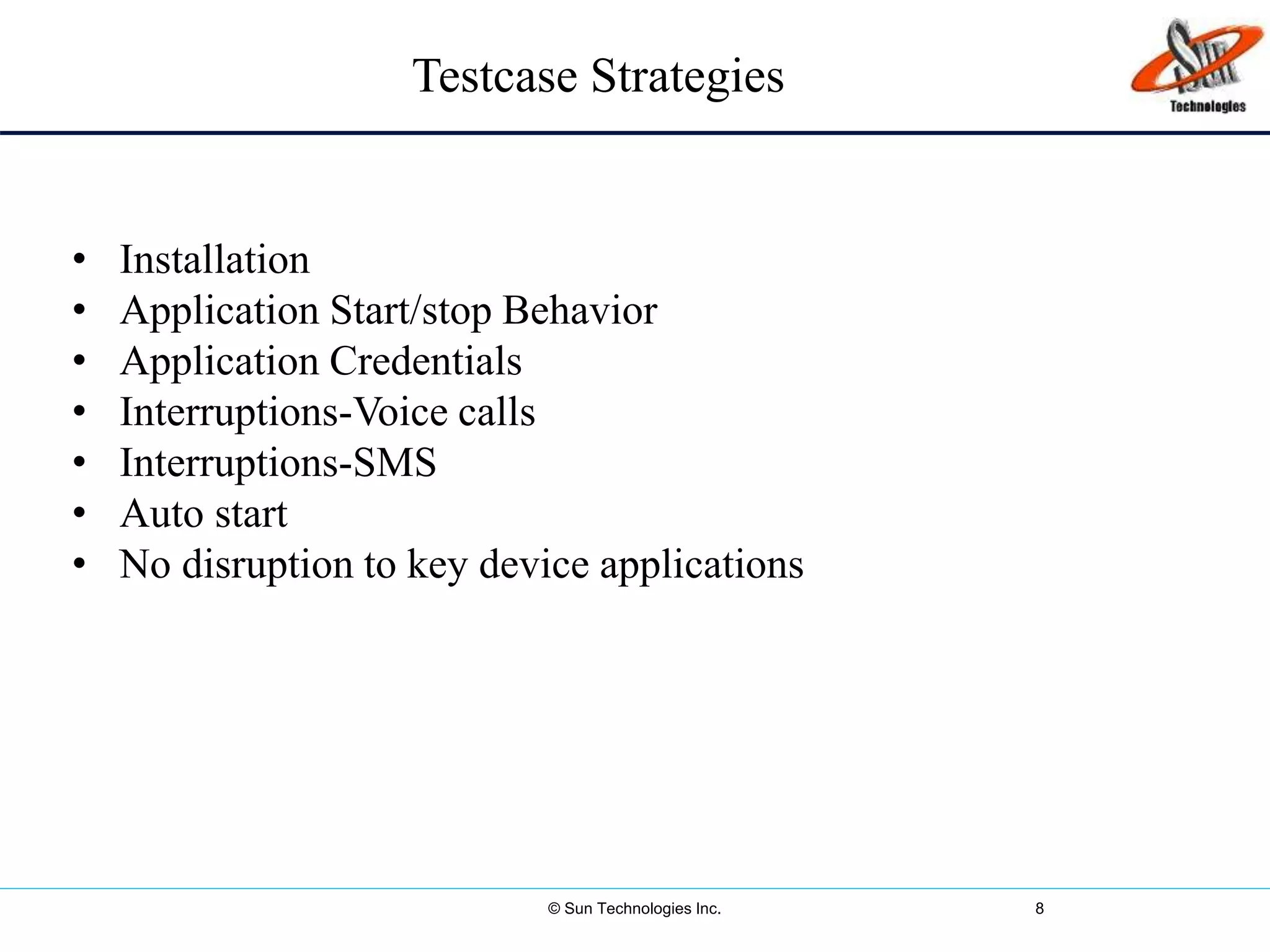 © Sun Technologies Inc. 8
• Installation
• Application Start/stop Behavior
• Application Credentials
• Interruptions-Voice calls
• Interruptions-SMS
• Auto start
• No disruption to key device applications
Testcase Strategies
 