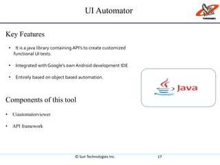 UI Automator
Key Features
© Sun Technologies Inc. 17
• It is a java library containing API’s to create customized
functional UI tests.
• Integrated with Google’s own Android development IDE
• Entirely based on object based automation.
Components of this tool
• Uiautomatorviewer
• API framework
 