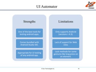 © Sun Technologies Inc. 18
Strengths
One of the best tools for
testing android apps.
Comes bundled with
Android Studio IDE.
Appropriate for UI testing
of any android app.
Limitations
Only supports Android
(versions > 4.3).
Lack of support for Web
view.
Lack methods for some
gestures like long press on
an element.
UI Automator
 