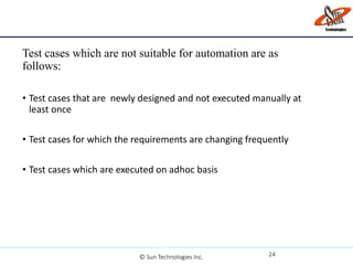 Test cases which are not suitable for automation are as
follows:
• Test cases that are newly designed and not executed manually at
least once
• Test cases for which the requirements are changing frequently
• Test cases which are executed on adhoc basis
24© Sun Technologies Inc.
 