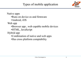© Sun Technologies Inc. 6
Types of mobile application
Native apps
•Runs on device os and firmware
•Android, iOS
Web app
•Browser app , web capable mobile devices
•HTML, JavaScript
Hybrid app
•Combination of native and web apps
•Has cross platform comptability
 