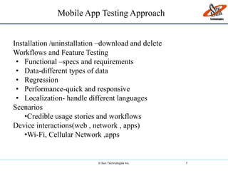 © Sun Technologies Inc. 7
Mobile App Testing Approach
Installation /uninstallation –download and delete
Workflows and Feature Testing
• Functional –specs and requirements
• Data-different types of data
• Regression
• Performance-quick and responsive
• Localization- handle different languages
Scenarios
•Credible usage stories and workflows
Device interactions(web , network , apps)
•Wi-Fi, Cellular Network ,apps
 