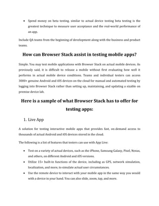  Spend money on beta testing. similar to actual device testing beta testing is the
greatest technique to measure user acceptance and the real-world performance of
an app.
Include QA teams from the beginning of development along with the business and product
teams.
How can Browser Stack assist in testing mobile apps?
Simple. You may test mobile applications with Browser Stack on actual mobile devices. As
previously said, it is difficult to release a mobile without first evaluating how well it
performs in actual mobile device conditions. Teams and individual testers can access
3000+ genuine Android and iOS devices on the cloud for manual and automated testing by
logging into Browser Stack rather than setting up, maintaining, and updating a sizable on
premise device lab.
Here is a sample of what Browser Stack has to offer for
testing apps:
1. Live App
A solution for testing interactive mobile apps that provides fast, on-demand access to
thousands of actual Android and iOS devices stored in the cloud.
The following is a list of features that testers can use with App Live:
 Test on a variety of actual devices, such as the iPhone, Samsung Galaxy, Pixel, Nexus,
and others, on different Android and iOS versions.
 Utilize 15+ built-in functions of the device, including as GPS, network simulation,
localization, and more, to simulate actual user circumstances.
 Use the remote device to interact with your mobile app in the same way you would
with a device in your hand. You can also slide, zoom, tap, and more.
 