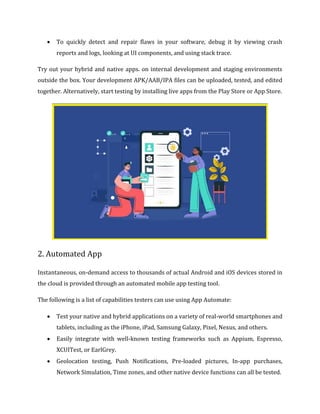  To quickly detect and repair flaws in your software, debug it by viewing crash
reports and logs, looking at UI components, and using stack trace.
Try out your hybrid and native apps. on internal development and staging environments
outside the box. Your development APK/AAB/IPA files can be uploaded, tested, and edited
together. Alternatively, start testing by installing live apps from the Play Store or App Store.
2. Automated App
Instantaneous, on-demand access to thousands of actual Android and iOS devices stored in
the cloud is provided through an automated mobile app testing tool.
The following is a list of capabilities testers can use using App Automate:
 Test your native and hybrid applications on a variety of real-world smartphones and
tablets, including as the iPhone, iPad, Samsung Galaxy, Pixel, Nexus, and others.
 Easily integrate with well-known testing frameworks such as Appium, Espresso,
XCUITest, or EarlGrey.
 Geolocation testing, Push Notifications, Pre-loaded pictures, In-app purchases,
Network Simulation, Time zones, and other native device functions can all be tested.
 