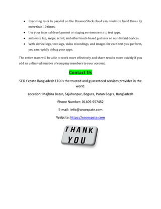  Executing tests in parallel on the BrowserStack cloud can minimize build times by
more than 10 times.
 Use your internal development or staging environments to test apps.
 automate tap, swipe, scroll, and other touch-based gestures on our distant devices.
 With device logs, text logs, video recordings, and images for each test you perform,
you can rapidly debug your apps.
The entire team will be able to work more effectively and share results more quickly if you
add an unlimited number of company members to your account.
Contact Us
SEO Expate Bangladesh LTD is the trusted and guaranteed services provider in the
world.
Location: Majhira Bazar, Sajahanpur, Bogura, Puran Bogra, Bangladesh
Phone Number: 01409-957452
E-mail: info@seoexpate.com
Website: https://seoexpate.com
 