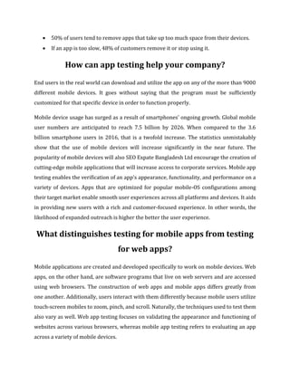  50% of users tend to remove apps that take up too much space from their devices.
 If an app is too slow, 48% of customers remove it or stop using it.
How can app testing help your company?
End users in the real world can download and utilize the app on any of the more than 9000
different mobile devices. It goes without saying that the program must be sufficiently
customized for that specific device in order to function properly.
Mobile device usage has surged as a result of smartphones' ongoing growth. Global mobile
user numbers are anticipated to reach 7.5 billion by 2026. When compared to the 3.6
billion smartphone users in 2016, that is a twofold increase. The statistics unmistakably
show that the use of mobile devices will increase significantly in the near future. The
popularity of mobile devices will also SEO Expate Bangladesh Ltd encourage the creation of
cutting-edge mobile applications that will increase access to corporate services. Mobile app
testing enables the verification of an app's appearance, functionality, and performance on a
variety of devices. Apps that are optimized for popular mobile-OS configurations among
their target market enable smooth user experiences across all platforms and devices. It aids
in providing new users with a rich and customer-focused experience. In other words, the
likelihood of expanded outreach is higher the better the user experience.
What distinguishes testing for mobile apps from testing
for web apps?
Mobile applications are created and developed specifically to work on mobile devices. Web
apps, on the other hand, are software programs that live on web servers and are accessed
using web browsers. The construction of web apps and mobile apps differs greatly from
one another. Additionally, users interact with them differently because mobile users utilize
touch-screen mobiles to zoom, pinch, and scroll. Naturally, the techniques used to test them
also vary as well. Web app testing focuses on validating the appearance and functioning of
websites across various browsers, whereas mobile app testing refers to evaluating an app
across a variety of mobile devices.
 