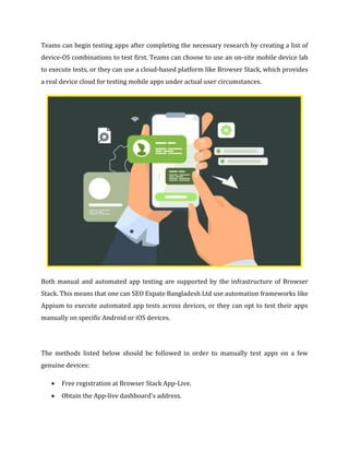 Teams can begin testing apps after completing the necessary research by creating a list of
device-OS combinations to test first. Teams can choose to use an on-site mobile device lab
to execute tests, or they can use a cloud-based platform like Browser Stack, which provides
a real device cloud for testing mobile apps under actual user circumstances.
Both manual and automated app testing are supported by the infrastructure of Browser
Stack. This means that one can SEO Expate Bangladesh Ltd use automation frameworks like
Appium to execute automated app tests across devices, or they can opt to test their apps
manually on specific Android or iOS devices.
The methods listed below should be followed in order to manually test apps on a few
genuine devices:
 Free registration at Browser Stack App-Live.
 Obtain the App-live dashboard's address.
 