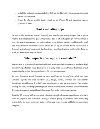  Install the software (.apk or.ipa) directly from the Plays tore or Appstore, or upload
it from the computer.
 Select the chosen mobile device (such as an iPhone X) and operating system
(Android or iOS).
Start evaluating apps
For more information on how to manually test mobile apps using Browser Stack, please
refer to this comprehensive guide. On-premise device lab testing can get very laborious at
times because it necessitates periodic updates to the OS and handsets. Additionally, small
and medium-sized businesses cannot afford to set up an on-site device lab because it
demands a significant investment. By choosing a cloud-based testing platform like Browser
Stack, all these issues may be solved.
What aspects of an app are evaluated?
Realistically, it is impossible to thoroughly test a software before making it available. High
customer expectations force developers to deploy apps on constrained timelines, which
leaves them little time for comprehensive QA operations at once.
To start, determine which features are most significant to the app's intended user base.
Common aspects like user interface (UI), design, theme, security, and fundamental
functioning should come first. Let's use an eCommerce app as an example. The product
catalog, the Cart, and the payment system would be considered the most crucial elements.
Given the time constraints at hand, these must first undergo thorough testing.
Start the QA process with a systematic plan that classifies features according to priority in
order to organize the procedure. Asking a control group of potential users what they
believe to be the most important features of the app being created will help you shape your
test plan.
 