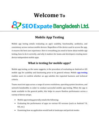 Welcome To
Mobile App Testing
Mobile app testing entails evaluating an app's usability, functionality, aesthetics, and
consistency across various mobile devices. Regardless of the device used to access the app,
it ensures the best user experience. Here is everything you need to know about mobile app
testing, how to do it correctly, and why it matters for teams and developers creating more
device-independent mobile apps.
What is testing for mobile apps?
Mobile app testing, as the name suggests, is the procedure of evaluating an Android or iOS
mobile app for usability and functioning prior to its general release. Mobile app testing
enables users to confirm whether an app satisfies the expected business and technical
criteria.
Teams must test apps across a range of screen resolutions, operating system iterations, and
network bandwidths in order to conduct successful mobile app testing. When the app is
made available to the general public, this helps to assure flawless performance across a
variety of device setups.
 Mobile app testing generally entails the following:
 Evaluating the performance of apps on various OS versions (such as Android 7.0,
8.0, etc.)
 Examining how an application would look in landscape and portrait modes
 