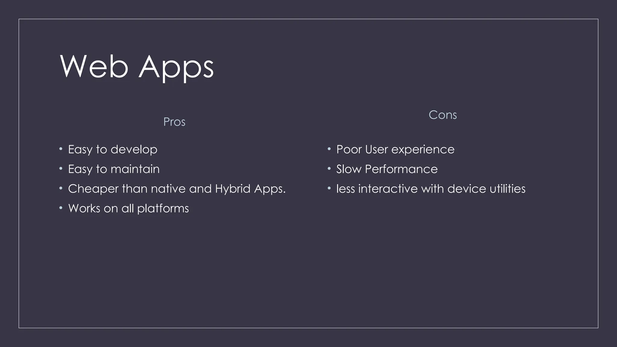 Web Apps
Pros
• Easy to develop
• Easy to maintain
• Cheaper than native and Hybrid Apps.
• Works on all platforms
Cons
• Poor User experience
• Slow Performance
• less interactive with device utilities
 