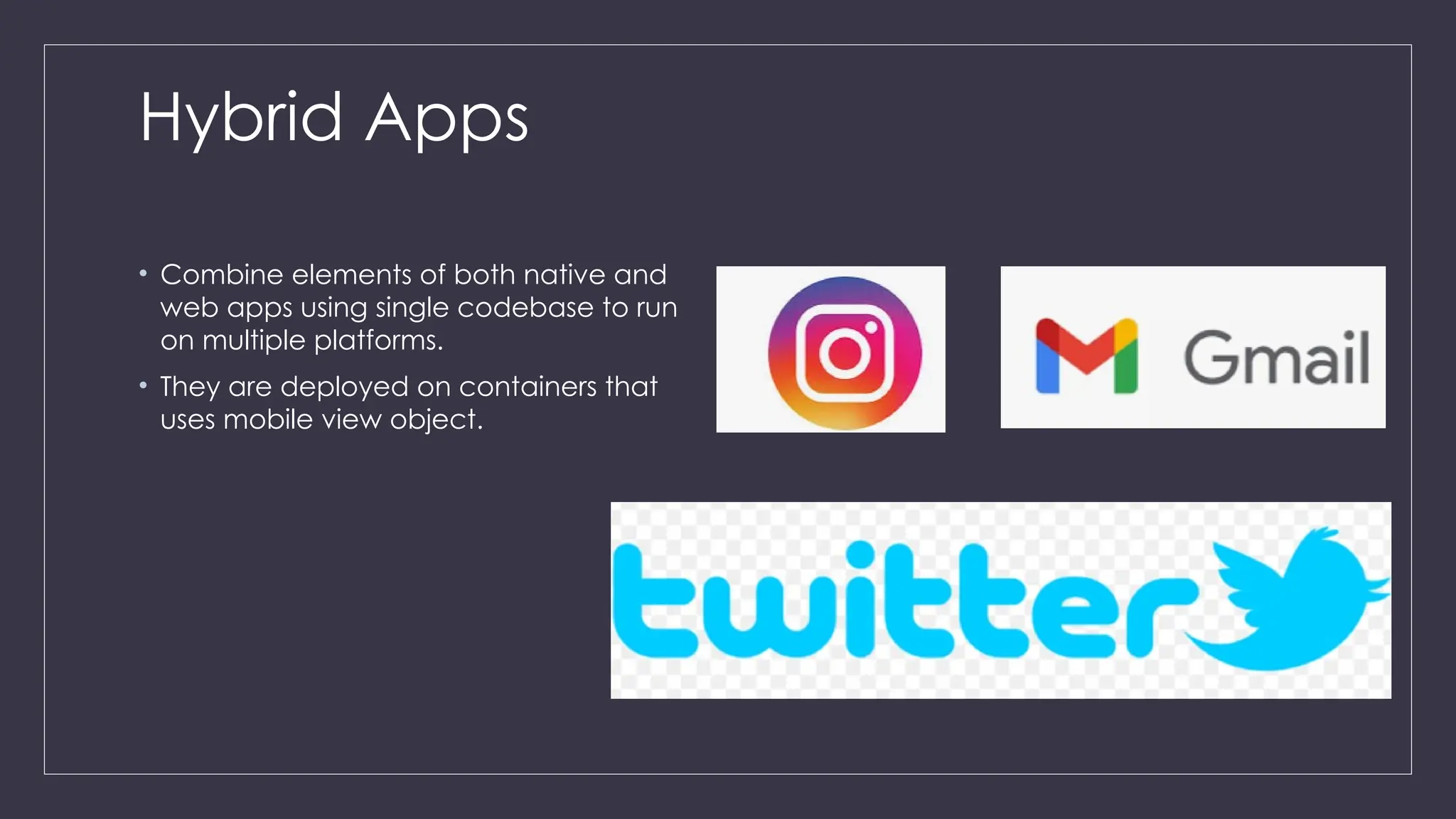 Hybrid Apps
• Combine elements of both native and
web apps using single codebase to run
on multiple platforms.
• They are deployed on containers that
uses mobile view object.
 