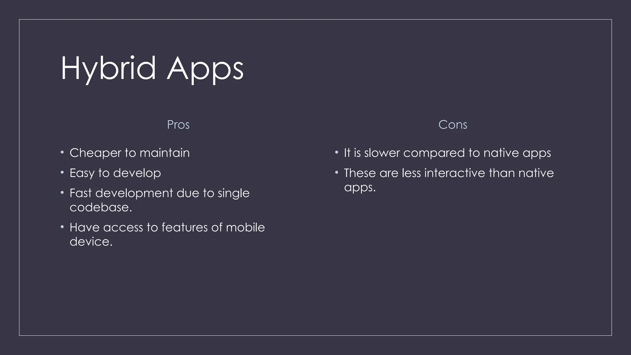 Hybrid Apps
Pros
• Cheaper to maintain
• Easy to develop
• Fast development due to single
codebase.
• Have access to features of mobile
device.
Cons
• It is slower compared to native apps
• These are less interactive than native
apps.
 