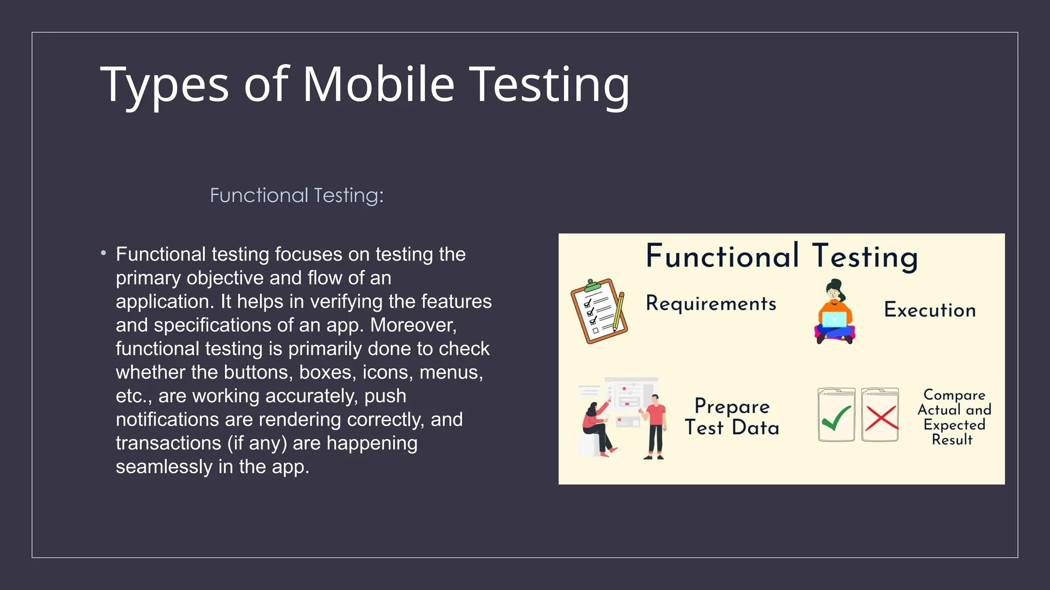 Types of Mobile Testing
Functional Testing:
• Functional testing focuses on testing the
primary objective and flow of an
application. It helps in verifying the features
and specifications of an app. Moreover,
functional testing is primarily done to check
whether the buttons, boxes, icons, menus,
etc., are working accurately, push
notifications are rendering correctly, and
transactions (if any) are happening
seamlessly in the app.
 