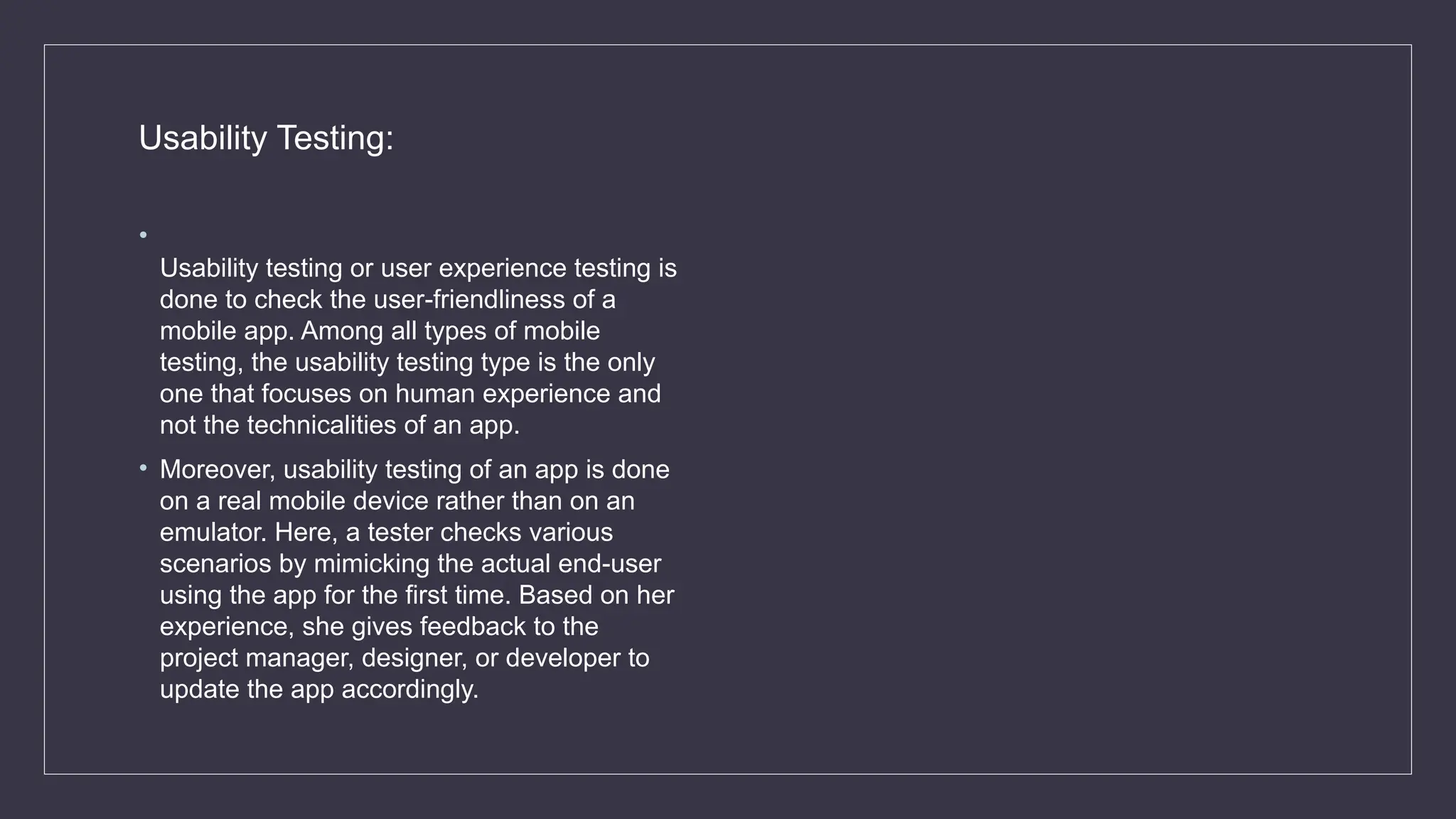 Usability Testing:
•
Usability testing or user experience testing is
done to check the user-friendliness of a
mobile app. Among all types of mobile
testing, the usability testing type is the only
one that focuses on human experience and
not the technicalities of an app.
• Moreover, usability testing of an app is done
on a real mobile device rather than on an
emulator. Here, a tester checks various
scenarios by mimicking the actual end-user
using the app for the first time. Based on her
experience, she gives feedback to the
project manager, designer, or developer to
update the app accordingly.
 