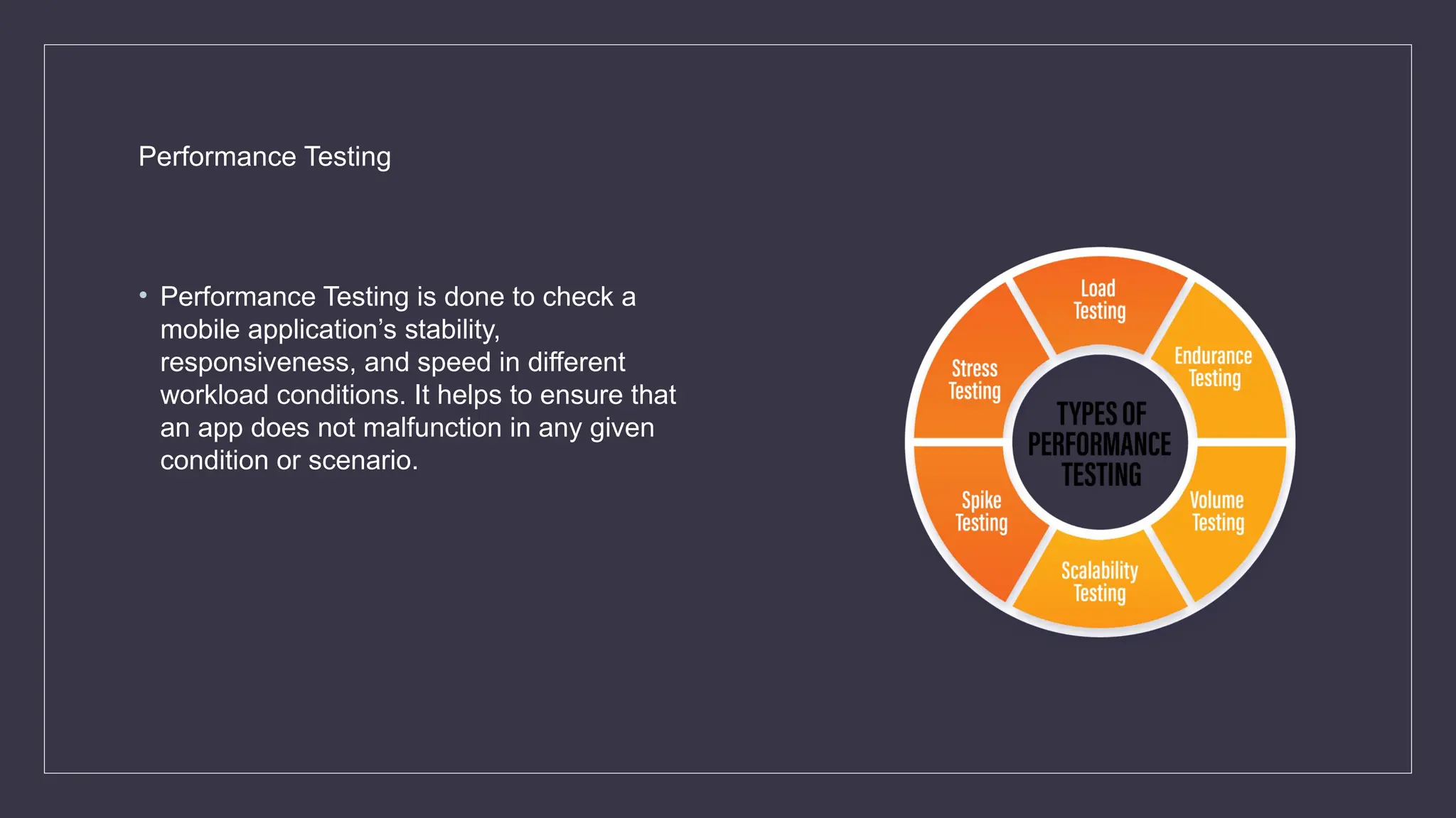 Performance Testing
• Performance Testing is done to check a
mobile application’s stability,
responsiveness, and speed in different
workload conditions. It helps to ensure that
an app does not malfunction in any given
condition or scenario.
 