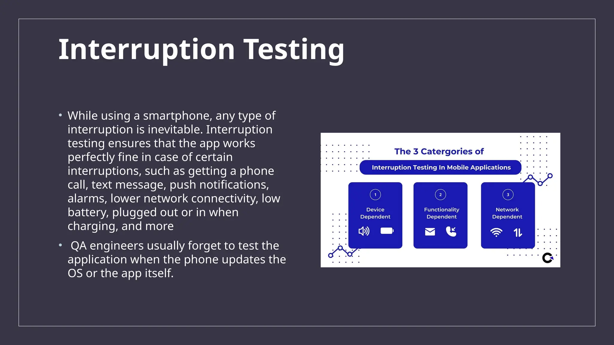 Interruption Testing
• While using a smartphone, any type of
interruption is inevitable. Interruption
testing ensures that the app works
perfectly fine in case of certain
interruptions, such as getting a phone
call, text message, push notifications,
alarms, lower network connectivity, low
battery, plugged out or in when
charging, and more
• QA engineers usually forget to test the
application when the phone updates the
OS or the app itself.
 