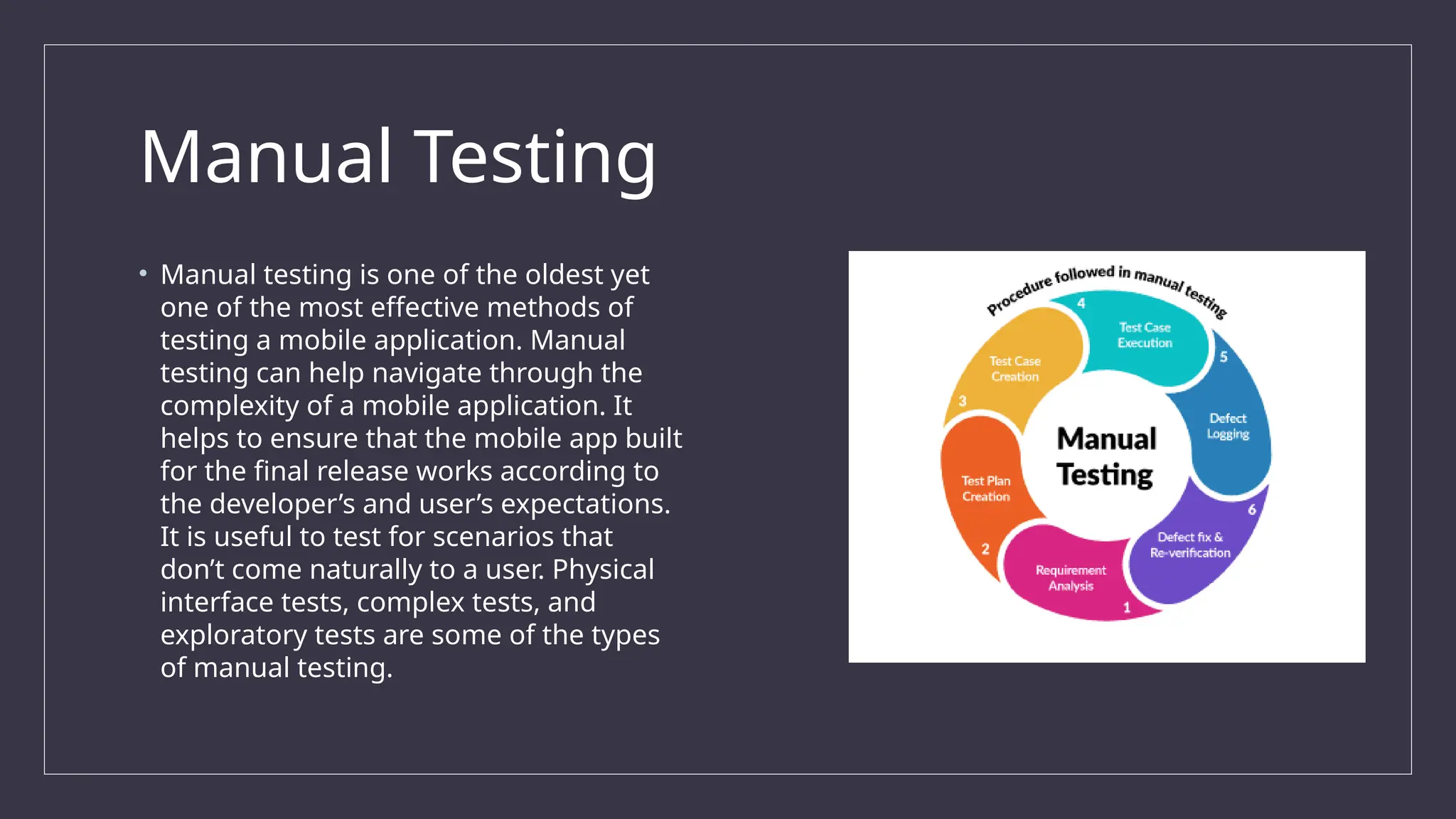 Manual Testing
• Manual testing is one of the oldest yet
one of the most effective methods of
testing a mobile application. Manual
testing can help navigate through the
complexity of a mobile application. It
helps to ensure that the mobile app built
for the final release works according to
the developer’s and user’s expectations.
It is useful to test for scenarios that
don’t come naturally to a user. Physical
interface tests, complex tests, and
exploratory tests are some of the types
of manual testing.
 