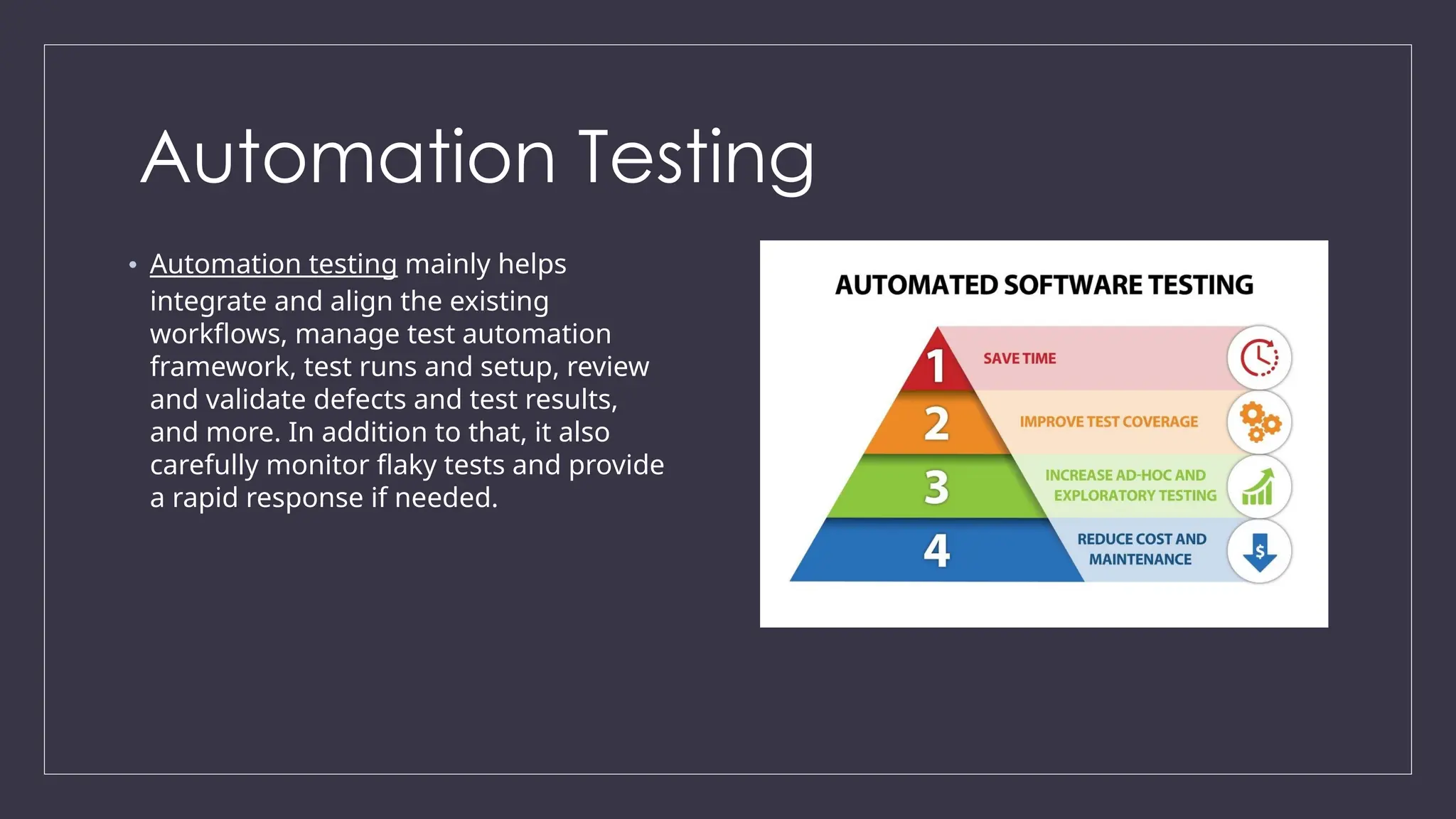 Automation Testing
• Automation testing mainly helps
integrate and align the existing
workflows, manage test automation
framework, test runs and setup, review
and validate defects and test results,
and more. In addition to that, it also
carefully monitor flaky tests and provide
a rapid response if needed.
 