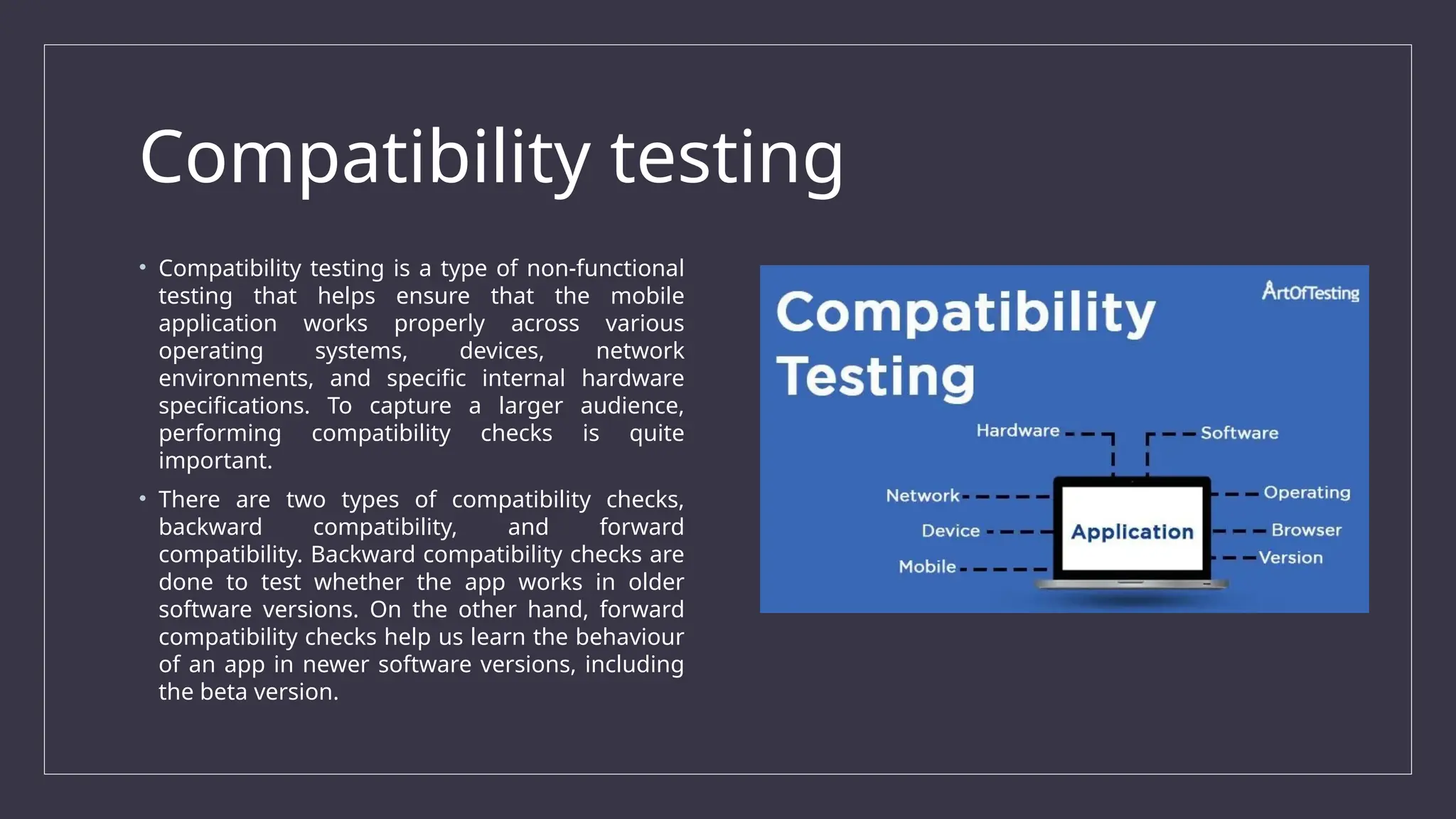 Compatibility testing
• Compatibility testing is a type of non-functional
testing that helps ensure that the mobile
application works properly across various
operating systems, devices, network
environments, and specific internal hardware
specifications. To capture a larger audience,
performing compatibility checks is quite
important.
• There are two types of compatibility checks,
backward compatibility, and forward
compatibility. Backward compatibility checks are
done to test whether the app works in older
software versions. On the other hand, forward
compatibility checks help us learn the behaviour
of an app in newer software versions, including
the beta version.
 