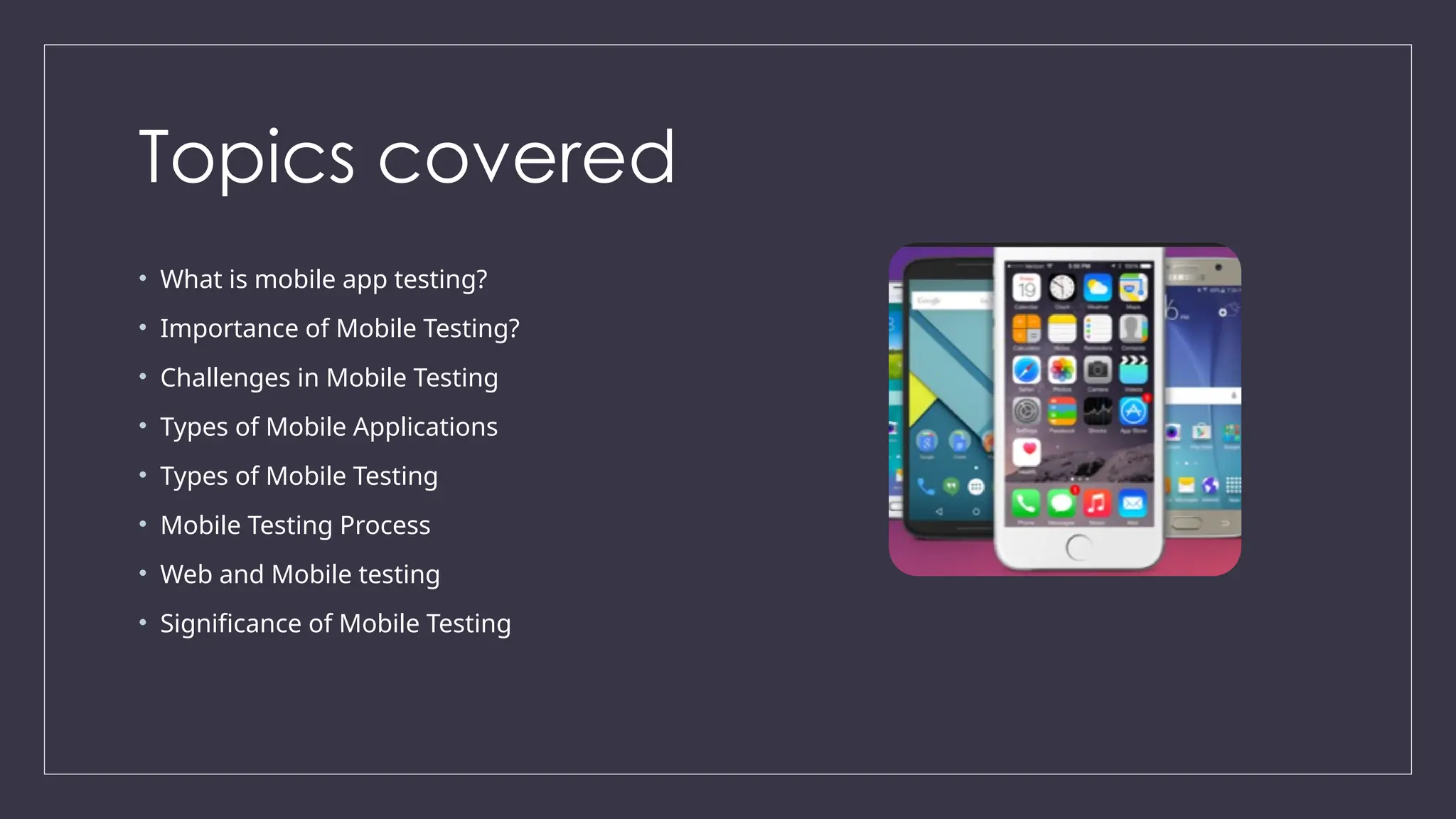 Topics covered
• What is mobile app testing?
• Importance of Mobile Testing?
• Challenges in Mobile Testing
• Types of Mobile Applications
• Types of Mobile Testing
• Mobile Testing Process
• Web and Mobile testing
• Significance of Mobile Testing
 