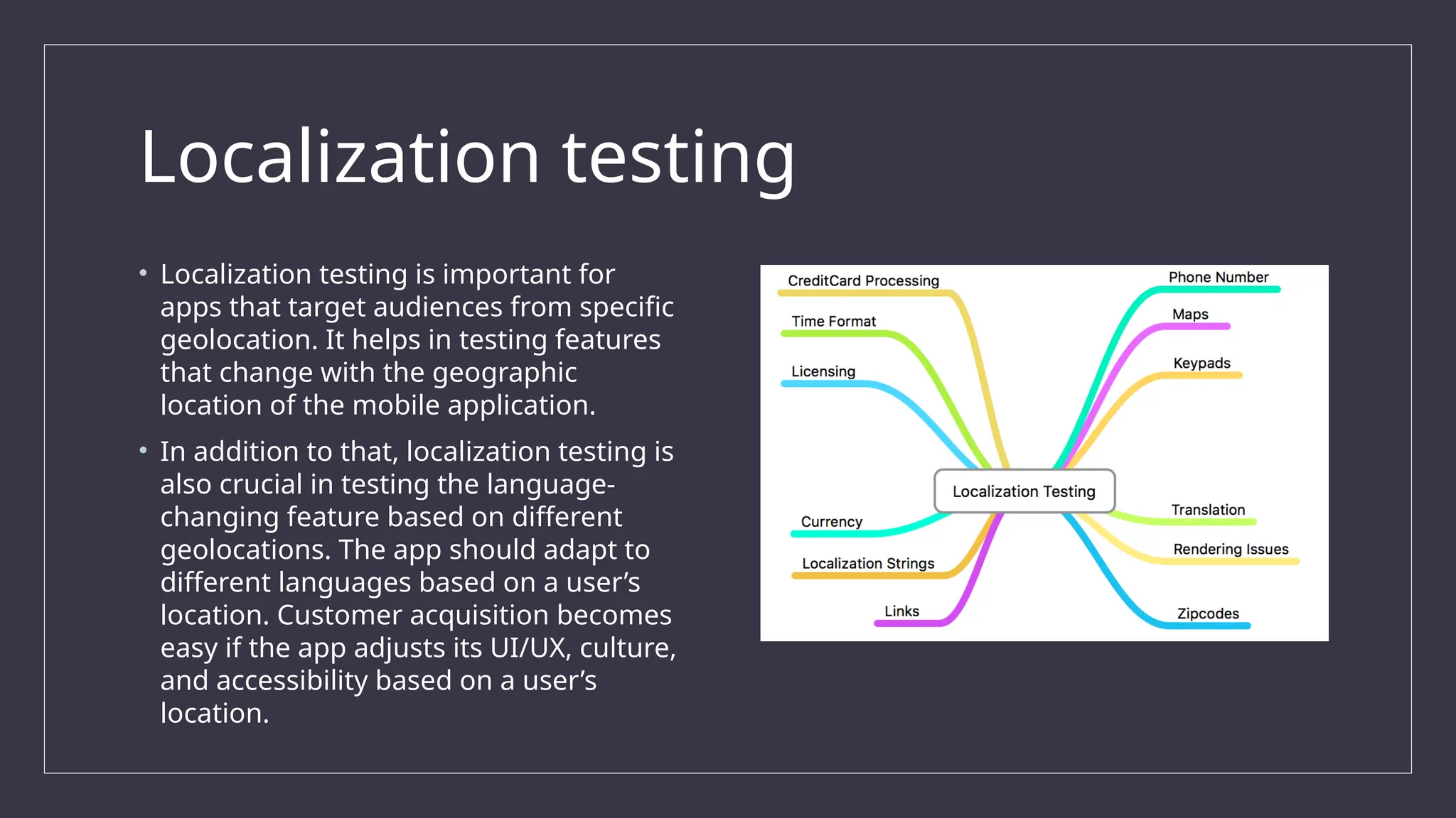 Localization testing
• Localization testing is important for
apps that target audiences from specific
geolocation. It helps in testing features
that change with the geographic
location of the mobile application.
• In addition to that, localization testing is
also crucial in testing the language-
changing feature based on different
geolocations. The app should adapt to
different languages based on a user’s
location. Customer acquisition becomes
easy if the app adjusts its UI/UX, culture,
and accessibility based on a user’s
location.
 