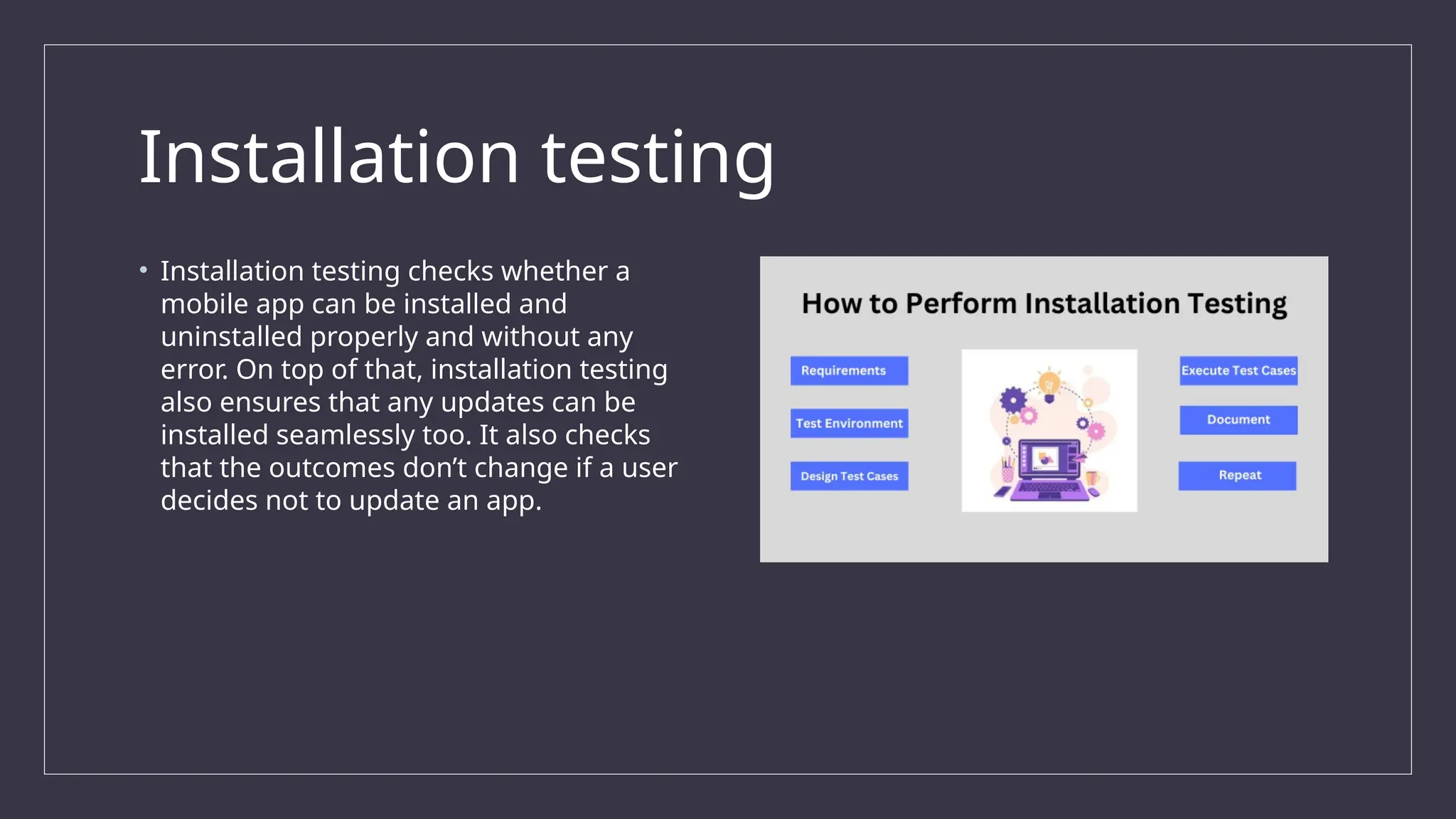 Installation testing
• Installation testing checks whether a
mobile app can be installed and
uninstalled properly and without any
error. On top of that, installation testing
also ensures that any updates can be
installed seamlessly too. It also checks
that the outcomes don’t change if a user
decides not to update an app.
 