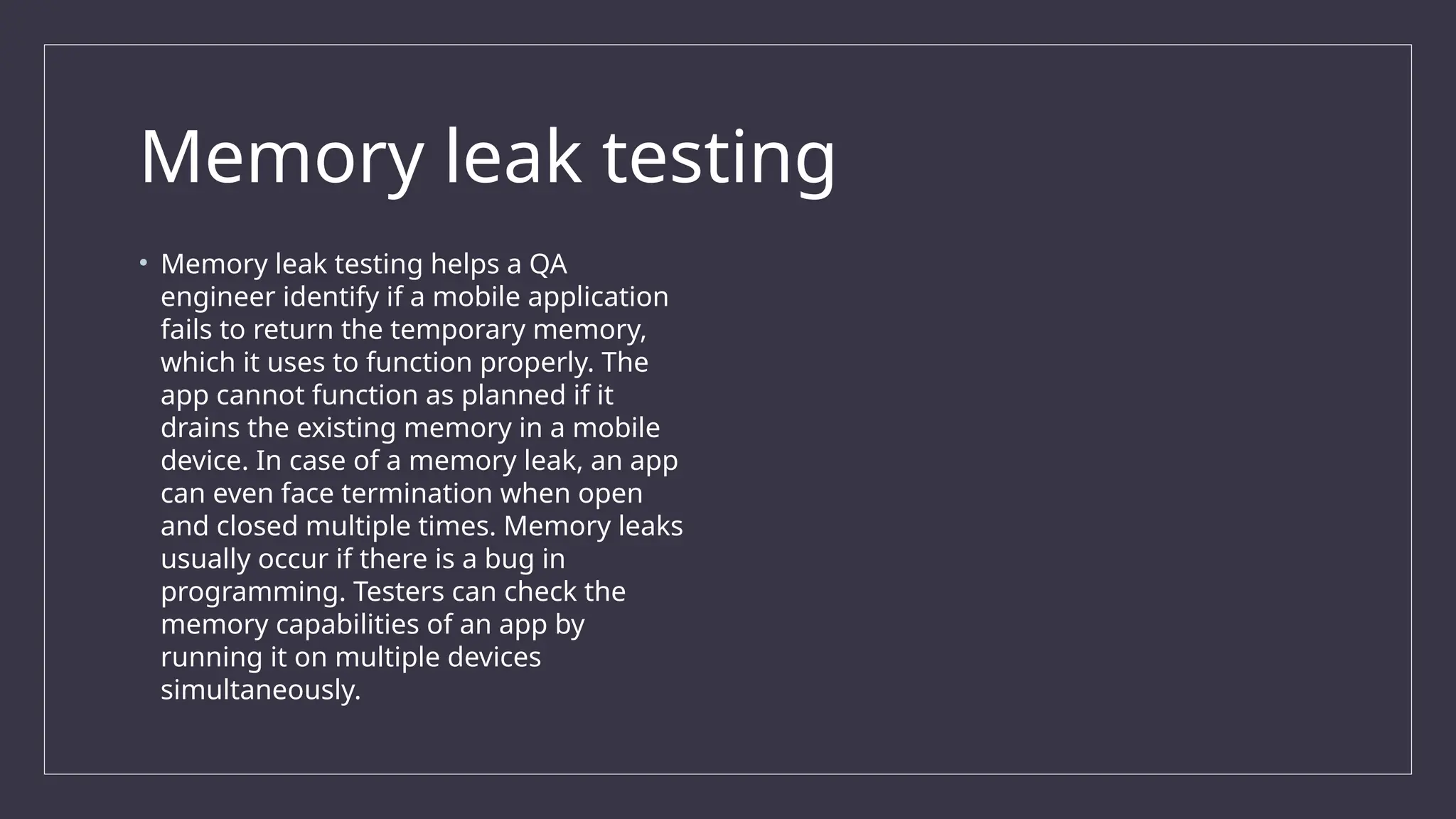 Memory leak testing
• Memory leak testing helps a QA
engineer identify if a mobile application
fails to return the temporary memory,
which it uses to function properly. The
app cannot function as planned if it
drains the existing memory in a mobile
device. In case of a memory leak, an app
can even face termination when open
and closed multiple times. Memory leaks
usually occur if there is a bug in
programming. Testers can check the
memory capabilities of an app by
running it on multiple devices
simultaneously.
 