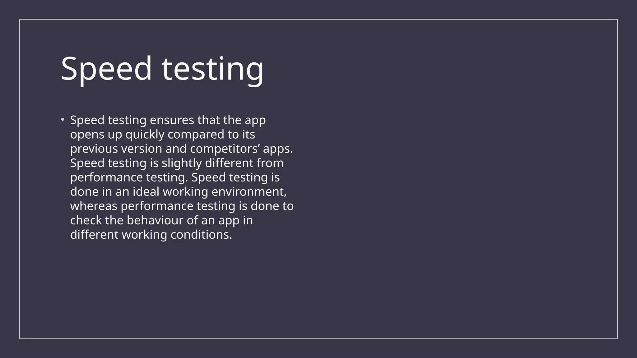 Speed testing
• Speed testing ensures that the app
opens up quickly compared to its
previous version and competitors’ apps.
Speed testing is slightly different from
performance testing. Speed testing is
done in an ideal working environment,
whereas performance testing is done to
check the behaviour of an app in
different working conditions.
 