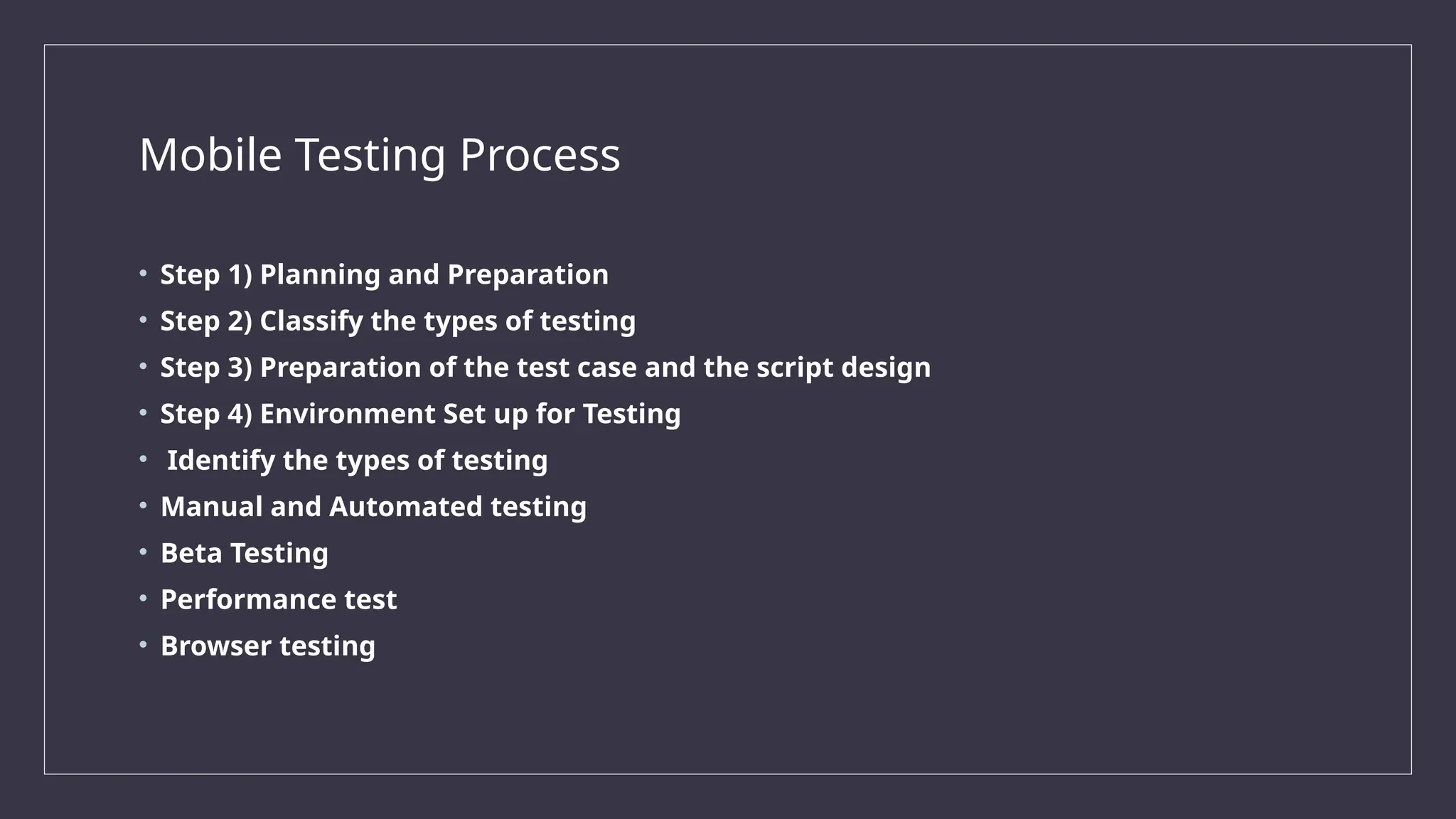 Mobile Testing Process
• Step 1) Planning and Preparation
• Step 2) Classify the types of testing
• Step 3) Preparation of the test case and the script design
• Step 4) Environment Set up for Testing
• Identify the types of testing
• Manual and Automated testing
• Beta Testing
• Performance test
• Browser testing
 