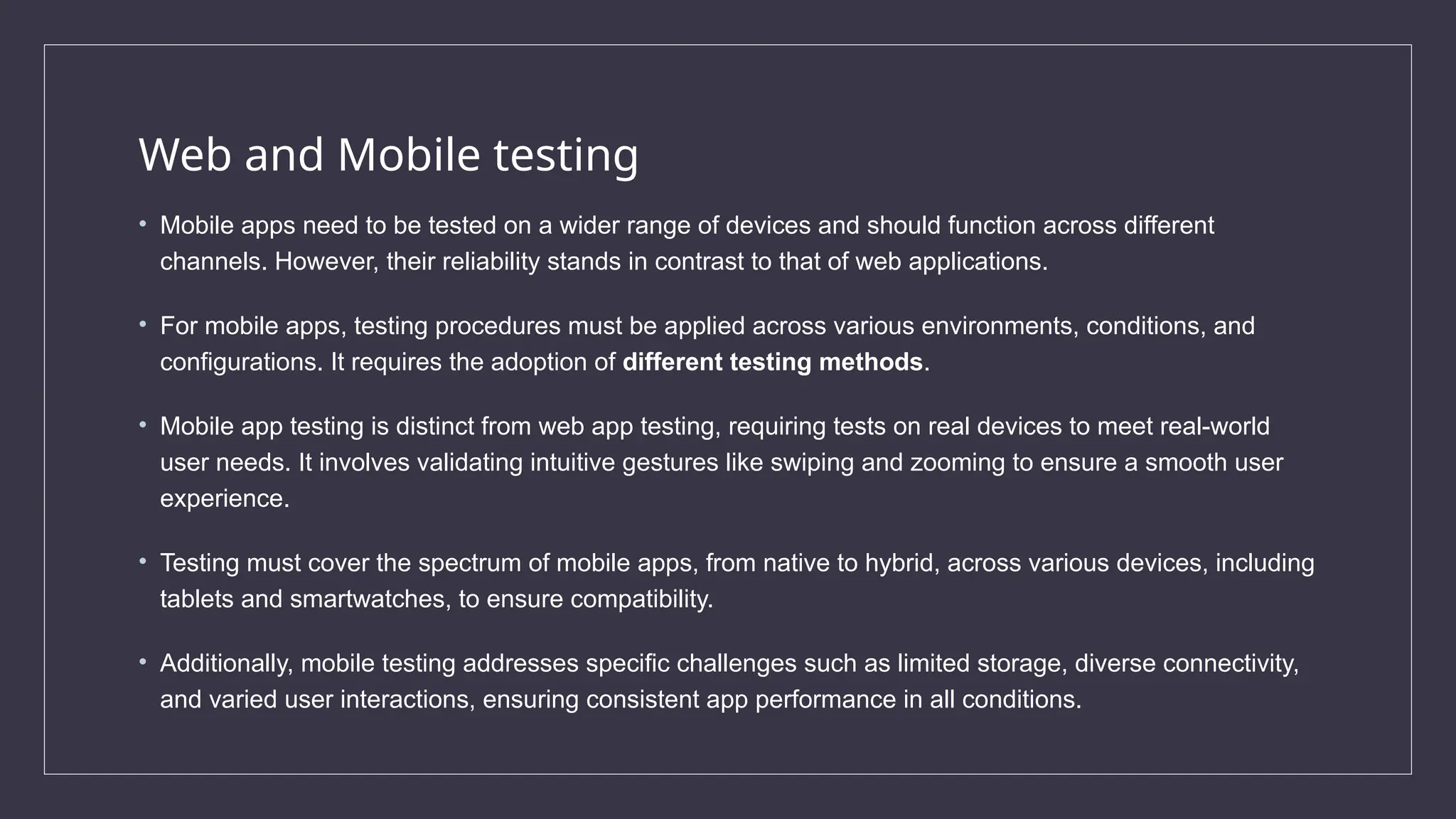 Web and Mobile testing
• Mobile apps need to be tested on a wider range of devices and should function across different
channels. However, their reliability stands in contrast to that of web applications.
• For mobile apps, testing procedures must be applied across various environments, conditions, and
configurations. It requires the adoption of different testing methods.
• Mobile app testing is distinct from web app testing, requiring tests on real devices to meet real-world
user needs. It involves validating intuitive gestures like swiping and zooming to ensure a smooth user
experience.
• Testing must cover the spectrum of mobile apps, from native to hybrid, across various devices, including
tablets and smartwatches, to ensure compatibility.
• Additionally, mobile testing addresses specific challenges such as limited storage, diverse connectivity,
and varied user interactions, ensuring consistent app performance in all conditions.
 