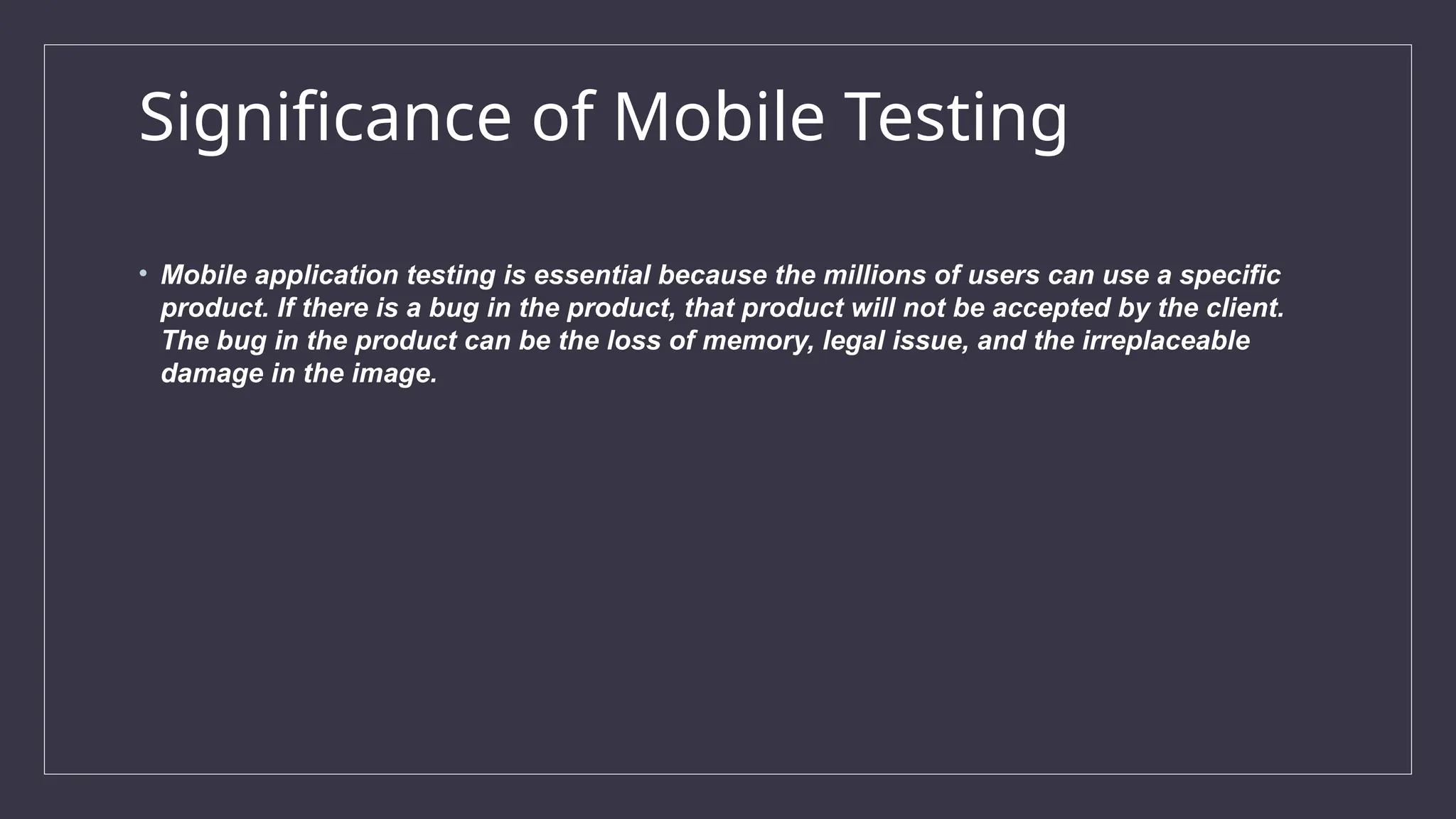 Significance of Mobile Testing
• Mobile application testing is essential because the millions of users can use a specific
product. If there is a bug in the product, that product will not be accepted by the client.
The bug in the product can be the loss of memory, legal issue, and the irreplaceable
damage in the image.
 