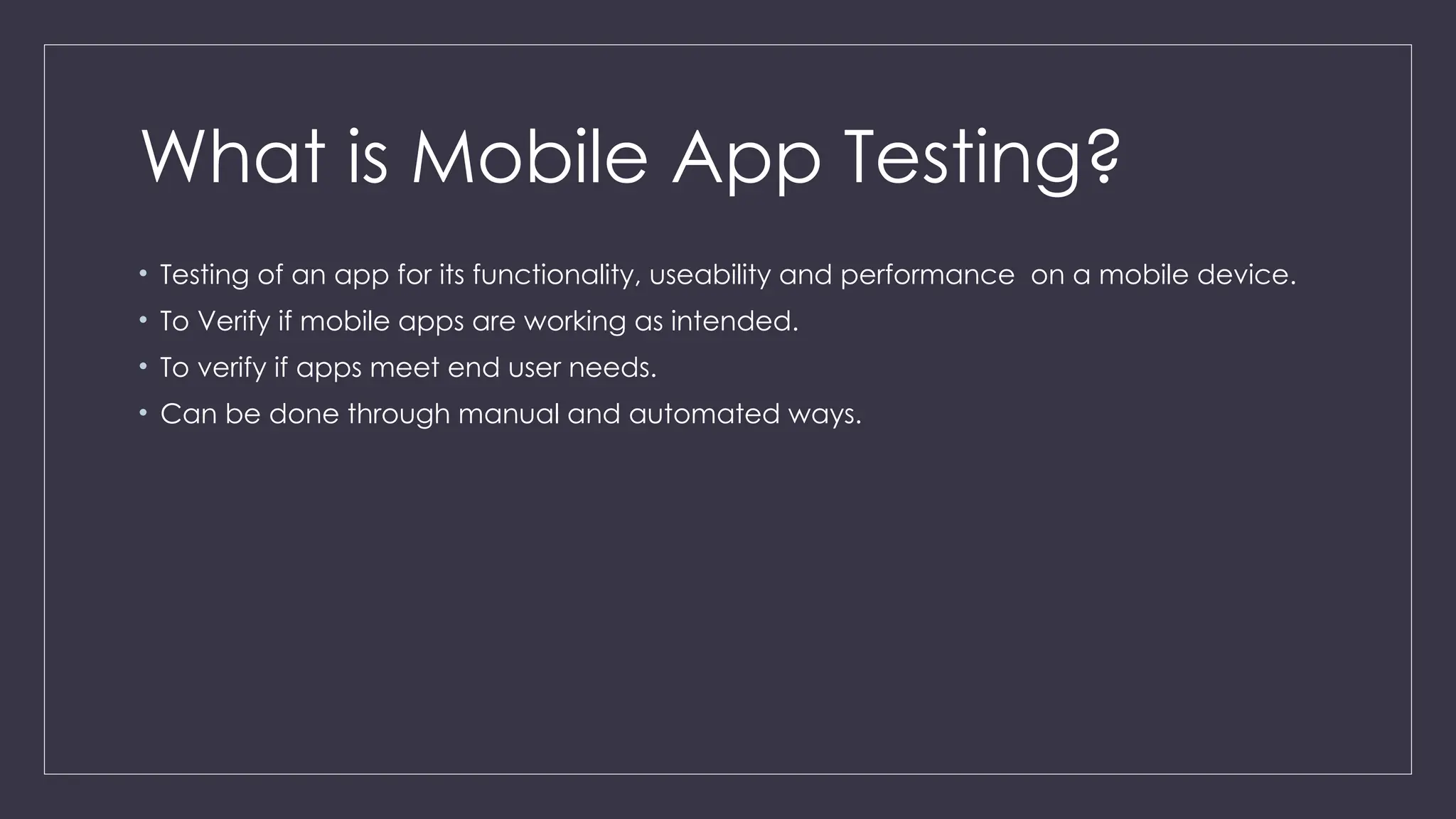 What is Mobile App Testing?
• Testing of an app for its functionality, useability and performance on a mobile device.
• To Verify if mobile apps are working as intended.
• To verify if apps meet end user needs.
• Can be done through manual and automated ways.
 